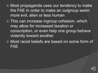Most propaganda uses our tendency to make
the FAE in order to make an outgroup seem
more evil, alien or less human
 This can increase ingroup cohesion, which
may allow for increased taxation or
conscription, or even help one group behave
violently toward another
 Most racist beliefs are based on some form of
FAE


 