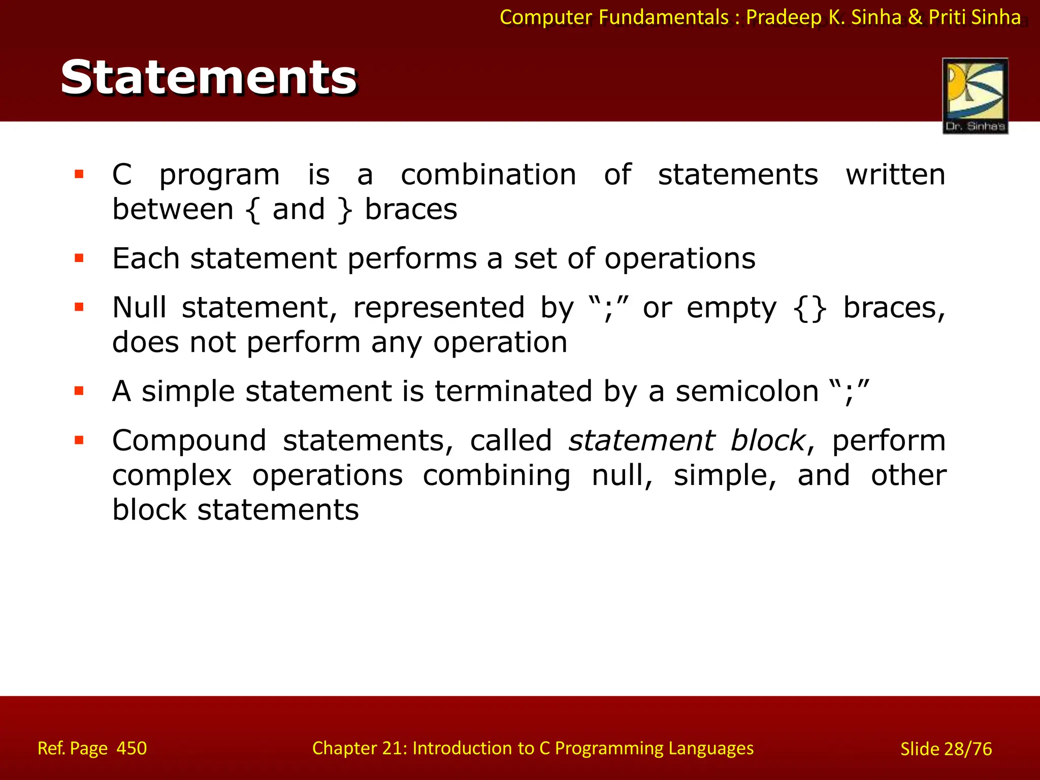Computer Fundamentals : Pradeep K. Sinha & Priti Sinha
Statements
Ref. Page 450 Chapter 21: Introduction to C Programming Languages Slide 28/76
 C program is a combination of statements written
between { and } braces
 Each statement performs a set of operations
 Null statement, represented by “;” or empty {} braces,
does not perform any operation
 A simple statement is terminated by a semicolon “;”
 Compound statements, called statement block, perform
complex operations combining null, simple, and other
block statements
 