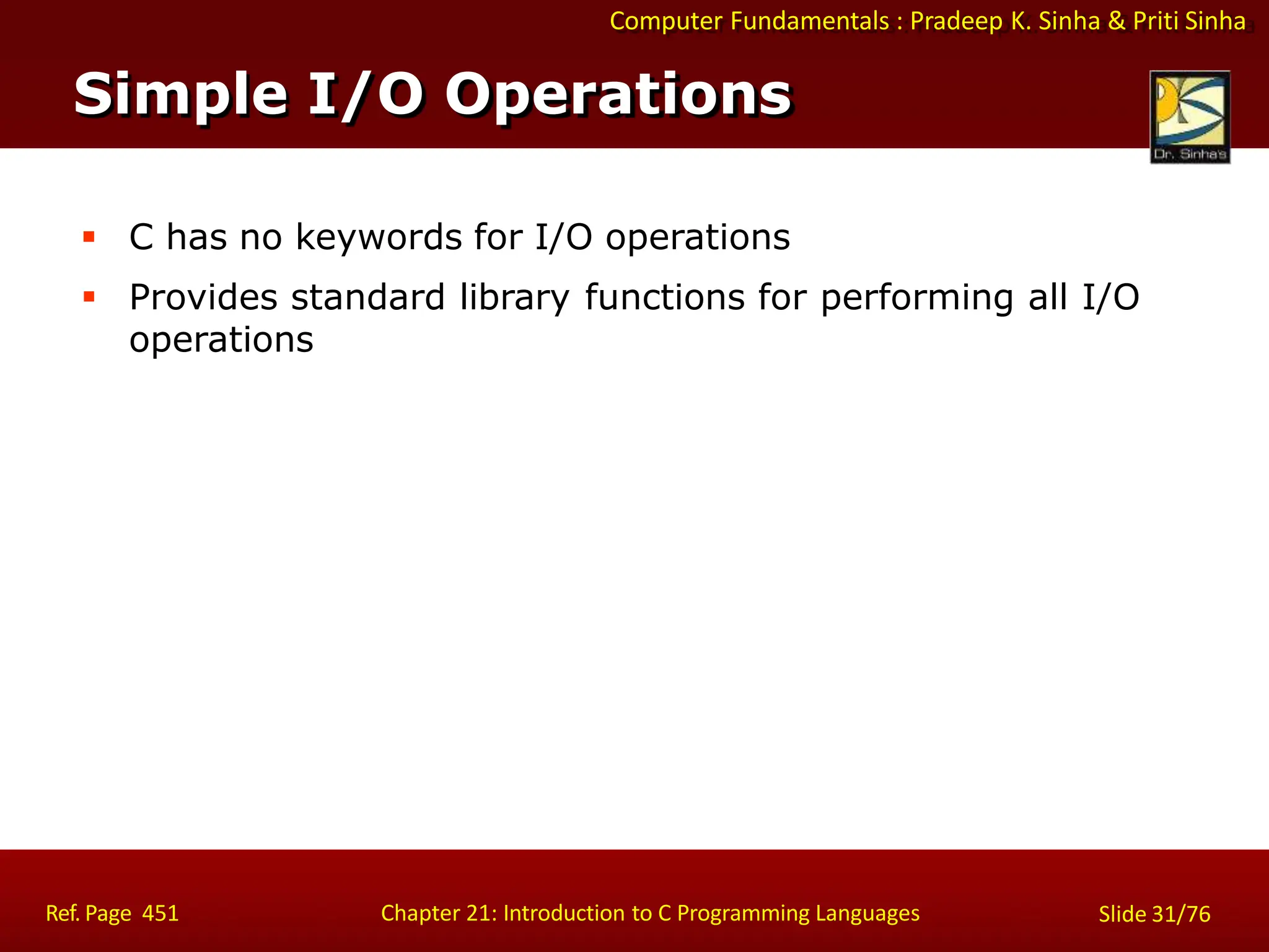 Computer Fundamentals : Pradeep K. Sinha & Priti Sinha
Simple I/O Operations
Ref. Page 451 Chapter 21: Introduction to C Programming Languages Slide 31/76
 C has no keywords for I/O operations
 Provides standard library functions for performing all I/O
operations
 
