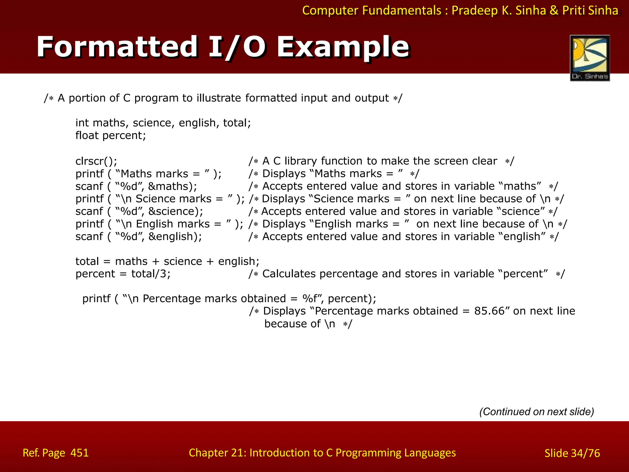 Computer Fundamentals : Pradeep K. Sinha & Priti Sinha
Formatted I/O Example
Ref. Page 451 Chapter 21: Introduction to C Programming Languages Slide 34/76
/ A portion of C program to illustrate formatted input and output /
int maths, science, english, total;
float percent;
clrscr();
printf ( “Maths marks = ” );
scanf ( “%d”, &maths);
/ A C library function to make the screen clear /
/ Displays “Maths marks = ” /
/ Accepts entered value and stores in variable “maths” /
printf ( “n Science marks = ” ); / Displays “Science marks = ” on next line because of n /
scanf ( “%d”, &science); / Accepts entered value and stores in variable “science” /
printf ( “n English marks = ” ); / Displays “English marks = ” on next line because of n /
scanf ( “%d”, &english); / Accepts entered value and stores in variable “english” /
total = maths + science + english;
percent = total/3; / Calculates percentage and stores in variable “percent” /
printf ( “n Percentage marks obtained = %f”, percent);
/ Displays “Percentage marks obtained = 85.66” on next line
because of n /
(Continued on next slide)
 