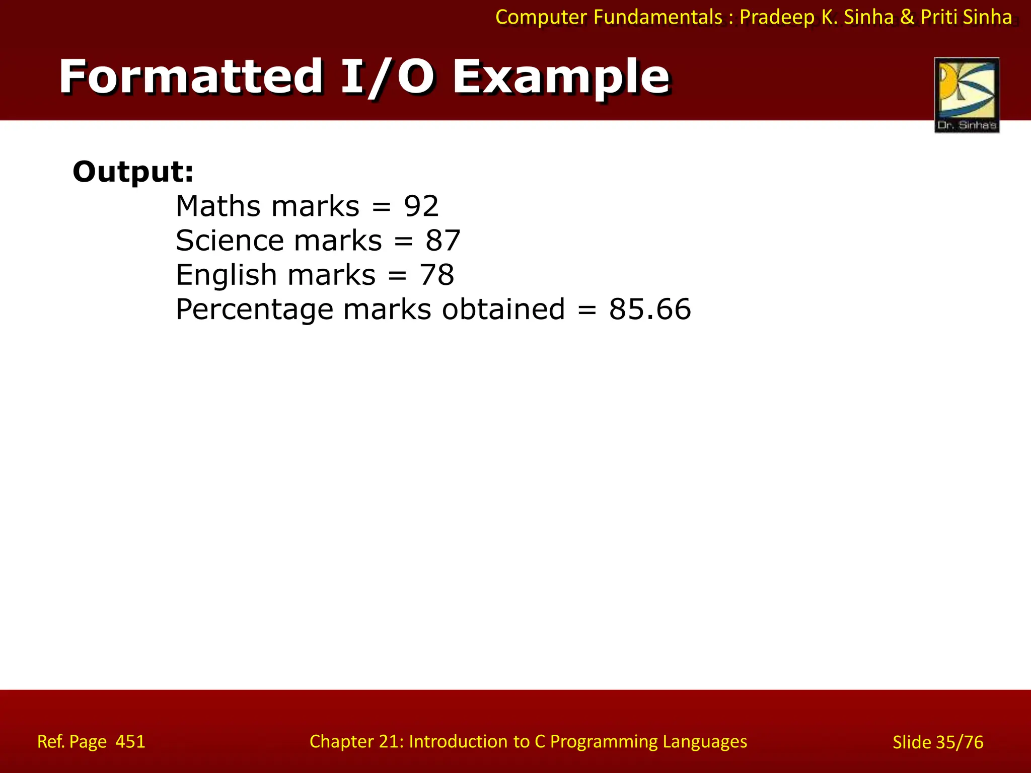 Computer Fundamentals : Pradeep K. Sinha & Priti Sinha
Formatted I/O Example
Ref. Page 451 Chapter 21: Introduction to C Programming Languages Slide 35/76
Output:
Maths marks = 92
Science marks = 87
English marks = 78
Percentage marks obtained = 85.66
 