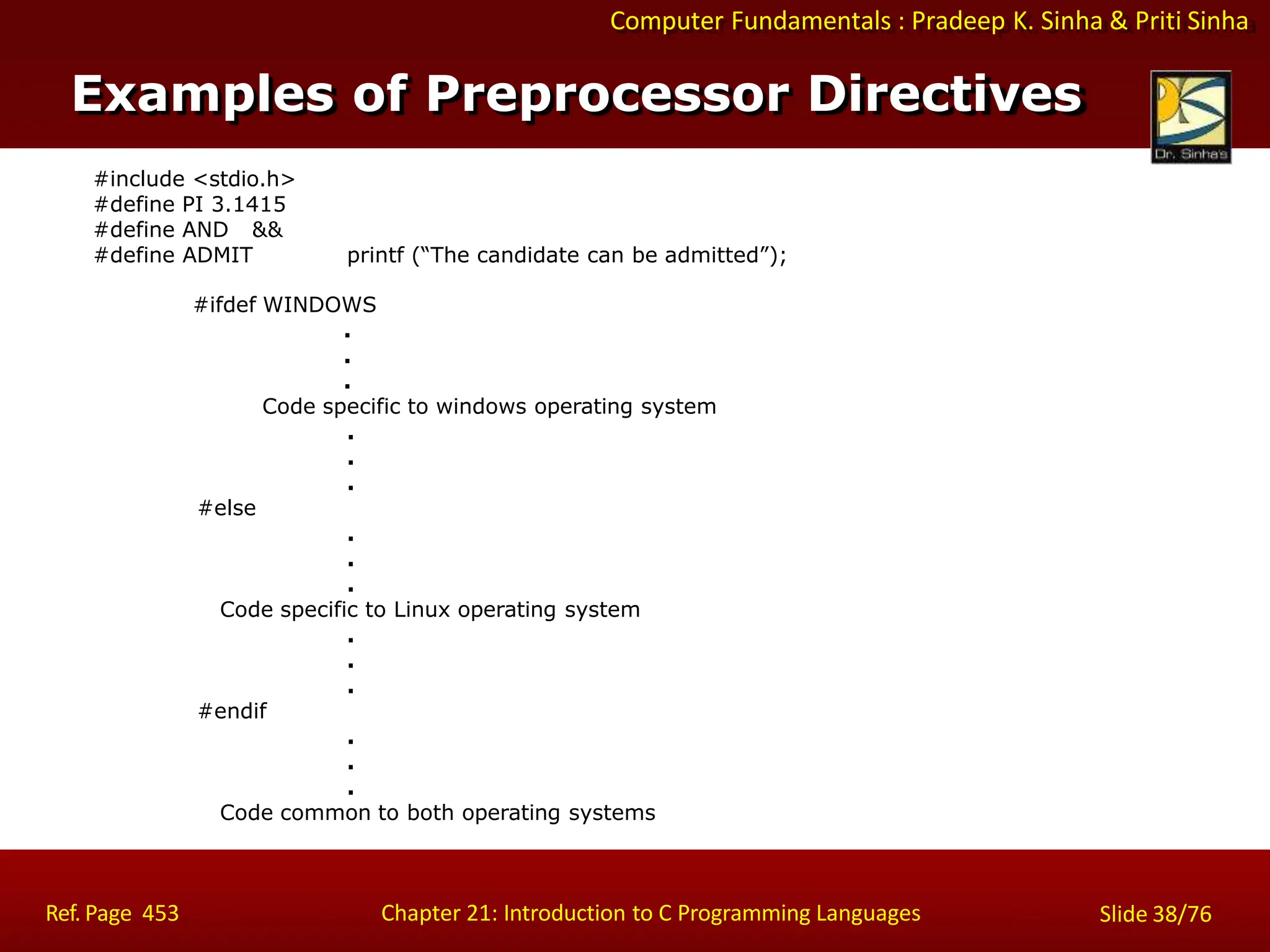 Computer Fundamentals : Pradeep K. Sinha & Priti Sinha
Examples of Preprocessor Directives
#include <stdio.h>
#define PI 3.1415
#define AND &&
#define ADMIT printf (“The candidate can be admitted”);
#ifdef WINDOWS
.
.
.
Code specific to windows operating system
.
.
.
#else
.
.
.
Code specific to Linux operating system
.
.
.
#endif
.
.
.
Code common to both operating systems
Ref. Page 453 Chapter 21: Introduction to C Programming Languages Slide 38/76
 