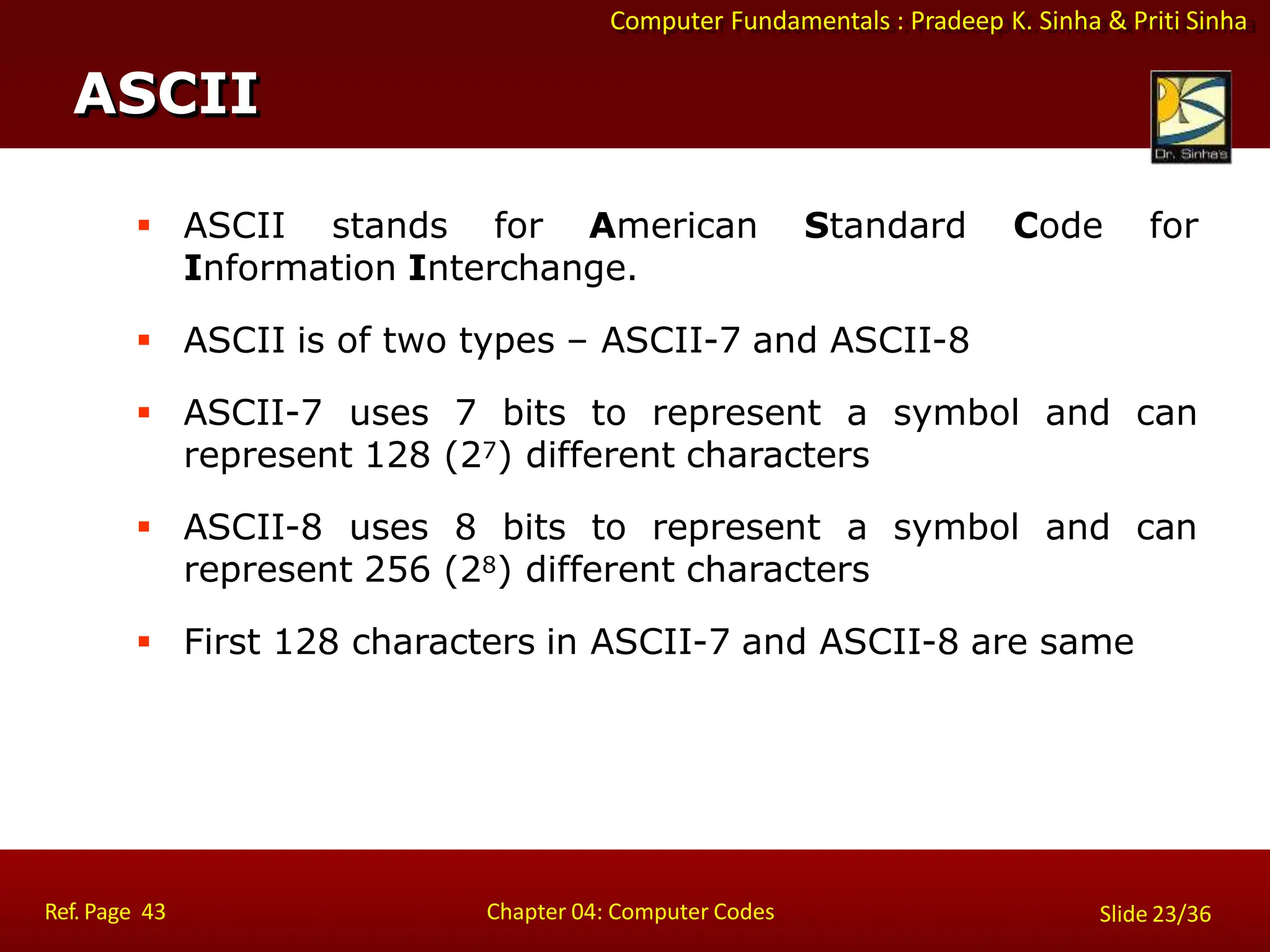 Computer Fundamentals : Pradeep K. Sinha & Priti Sinha
 ASCII stands for American Standard Code for
Information Interchange.
 ASCII is of two types – ASCII-7 and ASCII-8
 ASCII-7 uses 7 bits to represent a symbol and can
represent 128 (27) different characters
 ASCII-8 uses 8 bits to represent a symbol and can
represent 256 (28) different characters
 First 128 characters in ASCII-7 and ASCII-8 are same
ASCII
Ref. Page 43 Chapter 04: Computer Codes Slide 23/36
 