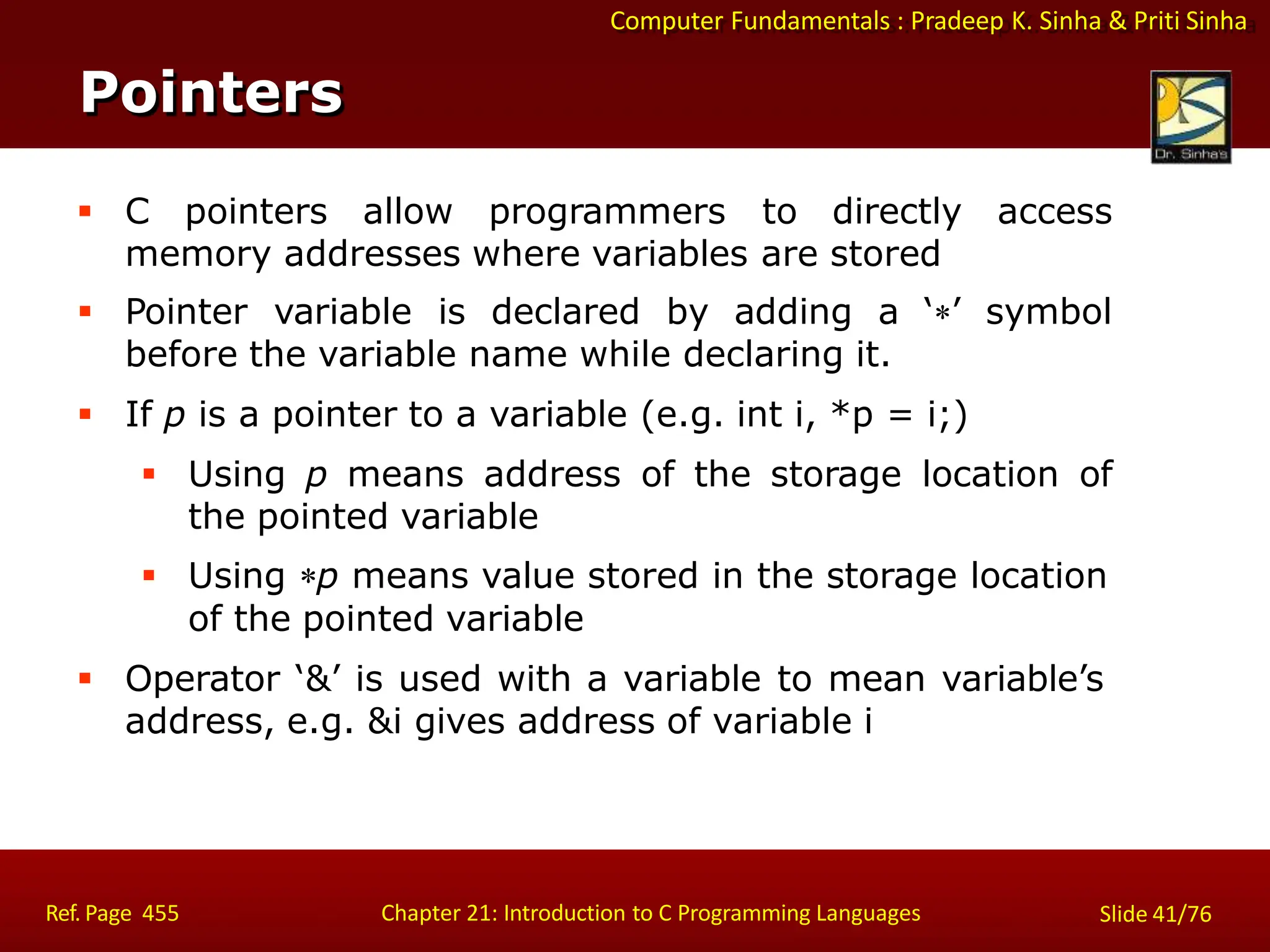 Computer Fundamentals : Pradeep K. Sinha & Priti Sinha
Pointers
Ref. Page 455 Chapter 21: Introduction to C Programming Languages Slide 41/76
 C pointers allow programmers to directly access
memory addresses where variables are stored
 Pointer variable is declared by adding a ‘’ symbol
before the variable name while declaring it.
 If p is a pointer to a variable (e.g. int i, *p = i;)
 Using p means address of the storage location of
the pointed variable
 Using p means value stored in the storage location
of the pointed variable
 Operator ‘&’ is used with a variable to mean variable’s
address, e.g. &i gives address of variable i
 