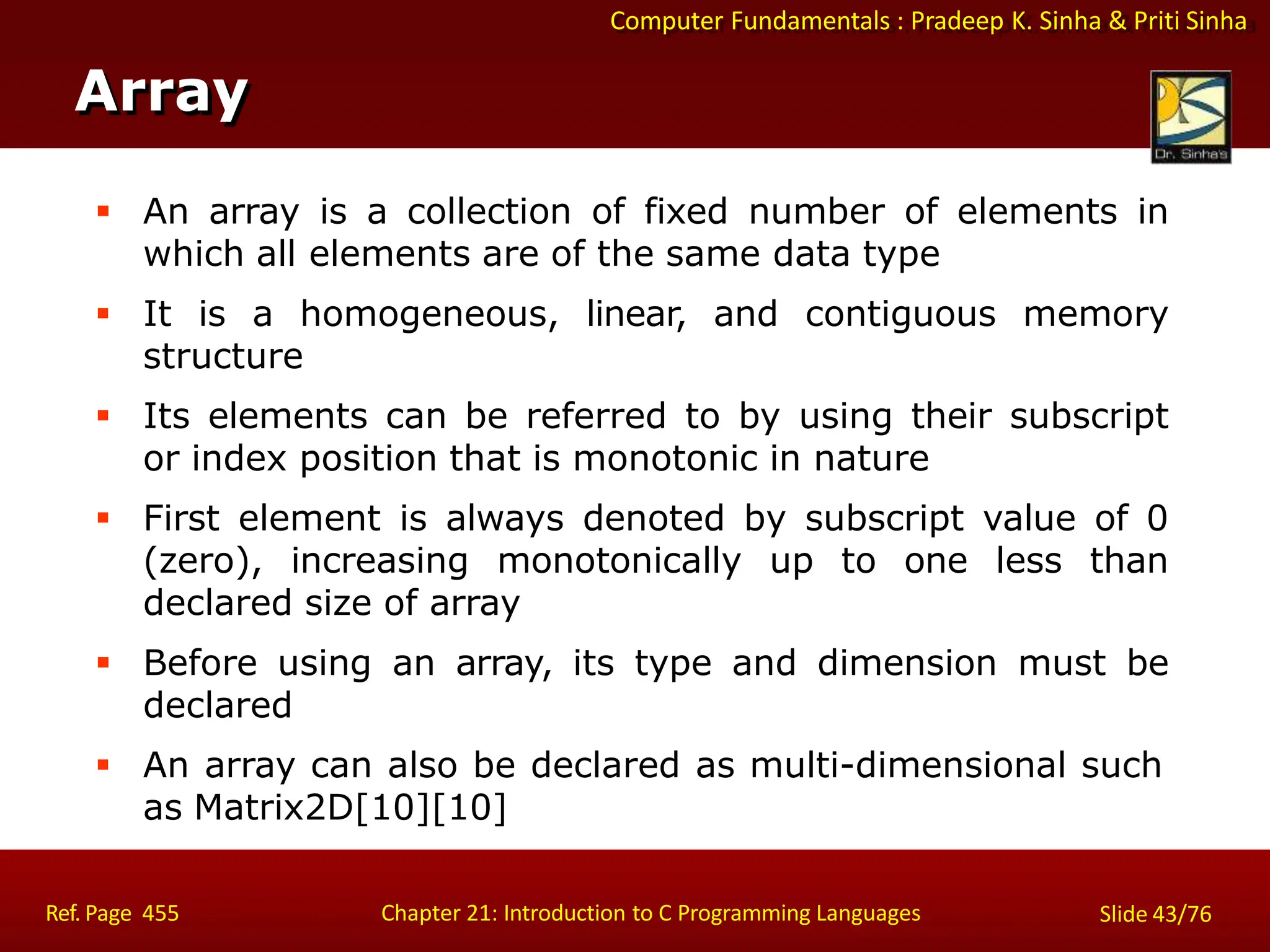 Computer Fundamentals : Pradeep K. Sinha & Priti Sinha
Array
Ref. Page 455 Chapter 21: Introduction to C Programming Languages Slide 43/76
 An array is a collection of fixed number of elements in
which all elements are of the same data type
 It is a homogeneous, linear, and contiguous memory
structure
 Its elements can be referred to by using their subscript
or index position that is monotonic in nature
 First element is always denoted by subscript value of 0
(zero), increasing monotonically up to one less than
declared size of array
 Before using an array, its type and dimension must be
declared
 An array can also be declared as multi-dimensional such
as Matrix2D[10][10]
 