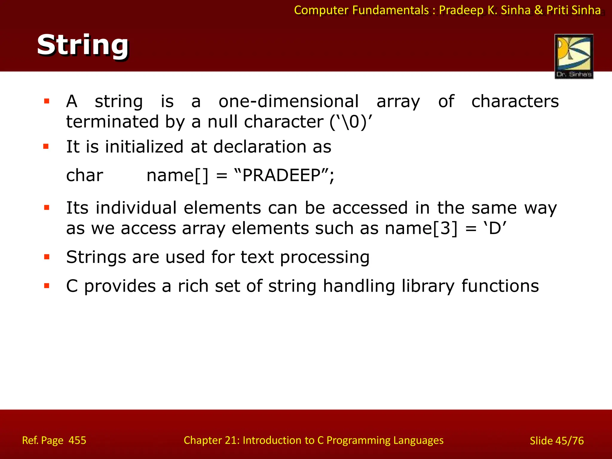 Computer Fundamentals : Pradeep K. Sinha & Priti Sinha
String
Ref. Page 455 Chapter 21: Introduction to C Programming Languages Slide 45/76
 A string is a one-dimensional
terminated by a null character (‘0)’
array of characters
 It is initialized at declaration as
char name[] = “PRADEEP”;
 Its individual elements can be accessed in the same way
as we access array elements such as name[3] = ‘D’
 Strings are used for text processing
 C provides a rich set of string handling library functions
 