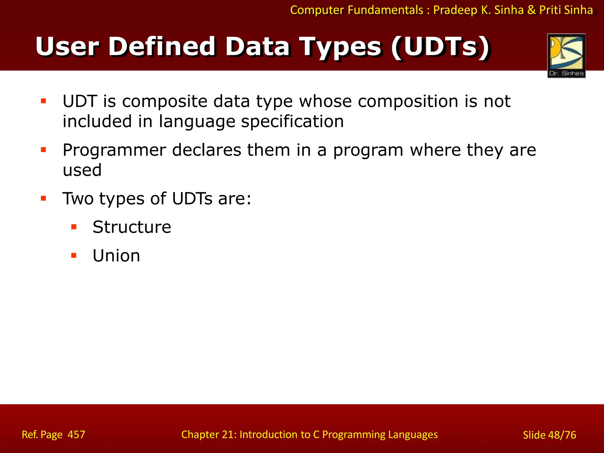 Computer Fundamentals : Pradeep K. Sinha & Priti Sinha
User Defined Data Types (UDTs)
Ref. Page 457 Chapter 21: Introduction to C Programming Languages Slide 48/76
 UDT is composite data type whose composition is not
included in language specification
 Programmer declares them in a program where they are
used
 Two types of UDTs are:
 Structure
 Union
 