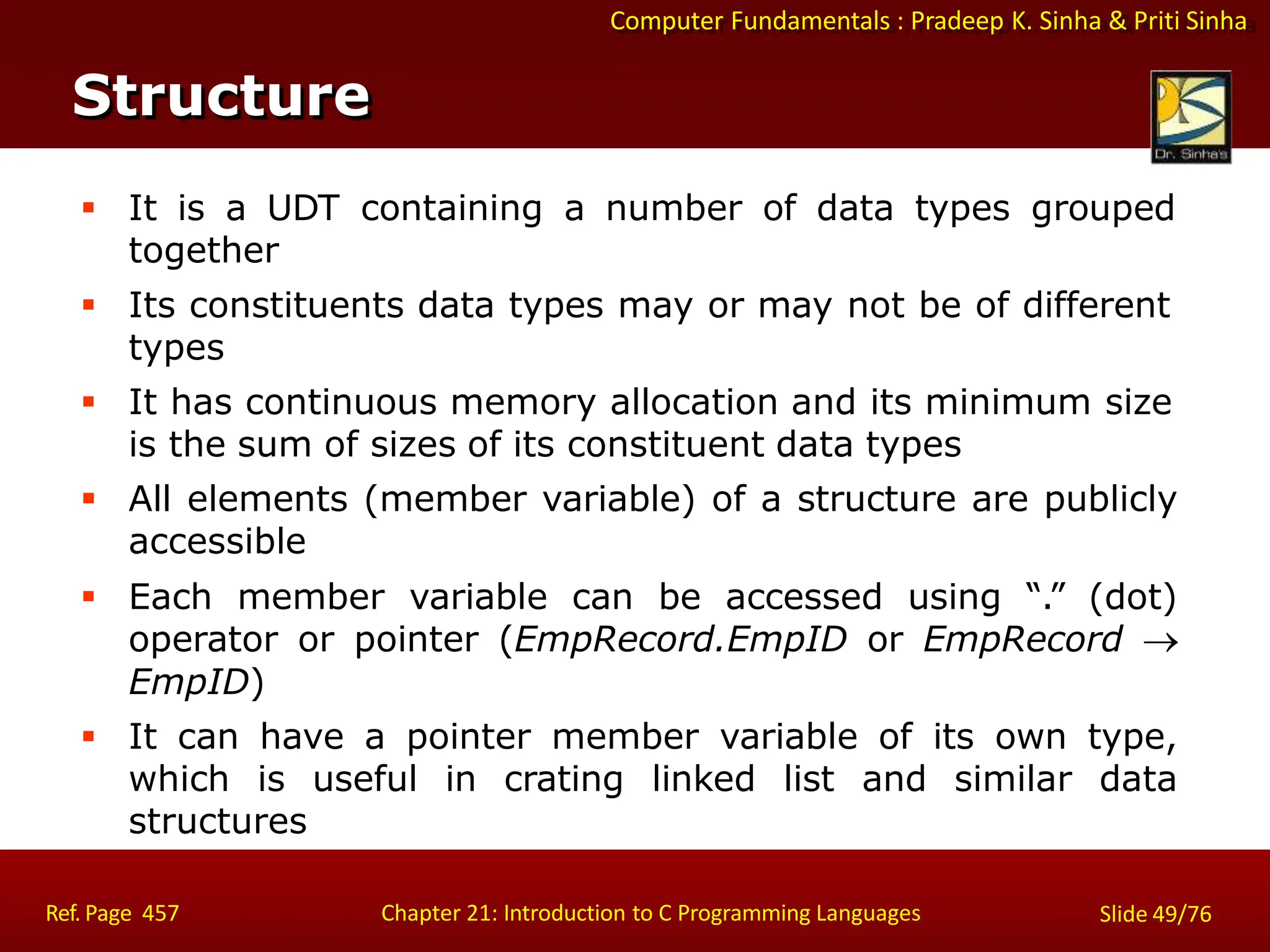 Computer Fundamentals : Pradeep K. Sinha & Priti Sinha
Structure
Ref. Page 457 Chapter 21: Introduction to C Programming Languages Slide 49/76
 It is a UDT containing a number of data types grouped
together
 Its constituents data types may or may not be of different
types
 It has continuous memory allocation and its minimum size
is the sum of sizes of its constituent data types
 All elements (member variable) of a structure are publicly
accessible
 Each member variable can be accessed using “.” (dot)
operator or pointer (EmpRecord.EmpID or EmpRecord 
EmpID)
 It can have a pointer member variable of its own type,
which is useful in crating linked list and similar data
structures
 