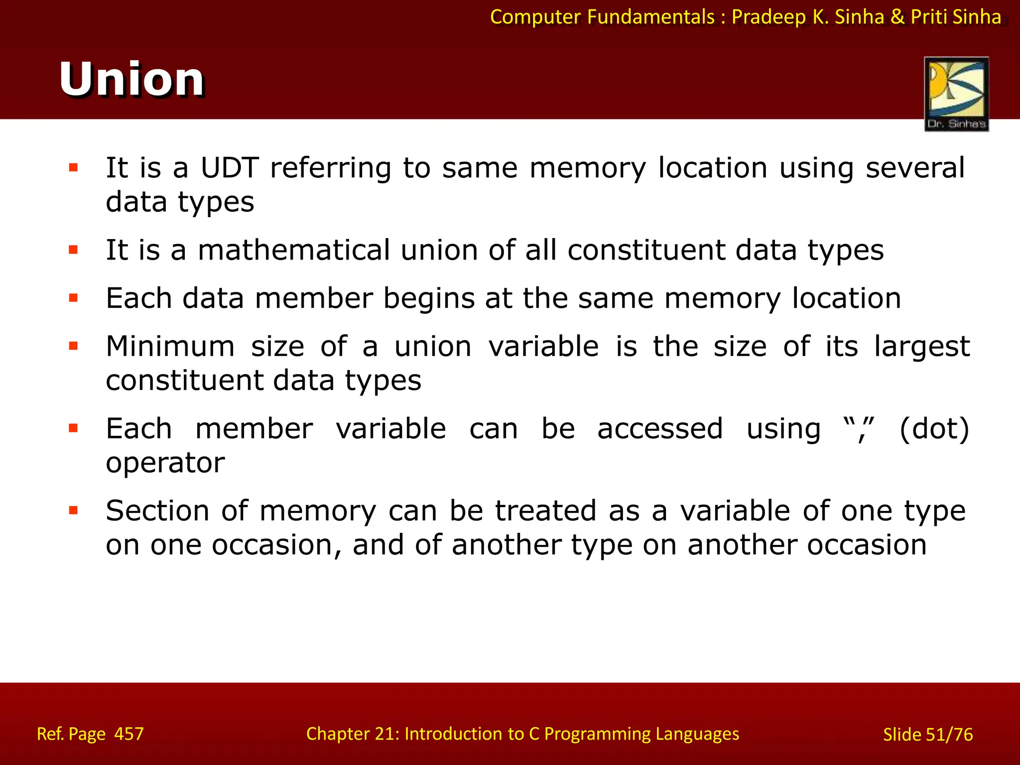Computer Fundamentals : Pradeep K. Sinha & Priti Sinha
Union
Ref. Page 457 Chapter 21: Introduction to C Programming Languages Slide 51/76
 It is a UDT referring to same memory location using several
data types
 It is a mathematical union of all constituent data types
 Each data member begins at the same memory location
 Minimum size of a union variable is the size of its largest
constituent data types
 Each member variable can be accessed using “,
” (dot)
operator
 Section of memory can be treated as a variable of one type
on one occasion, and of another type on another occasion
 