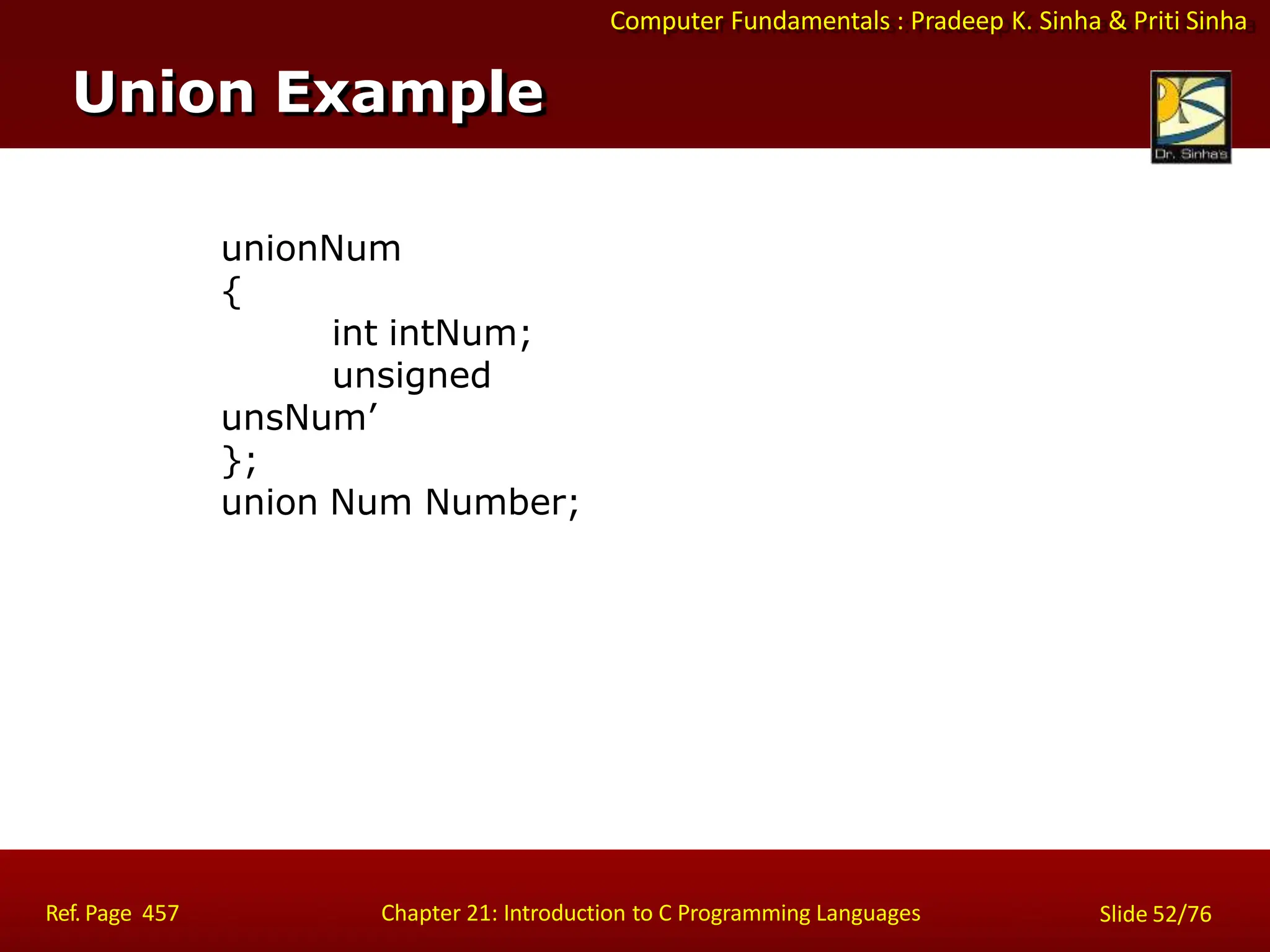 Computer Fundamentals : Pradeep K. Sinha & Priti Sinha
unionNum
{
int intNum;
unsigned
unsNum’
};
union Num Number;
Union Example
Ref. Page 457 Chapter 21: Introduction to C Programming Languages Slide 52/76
 