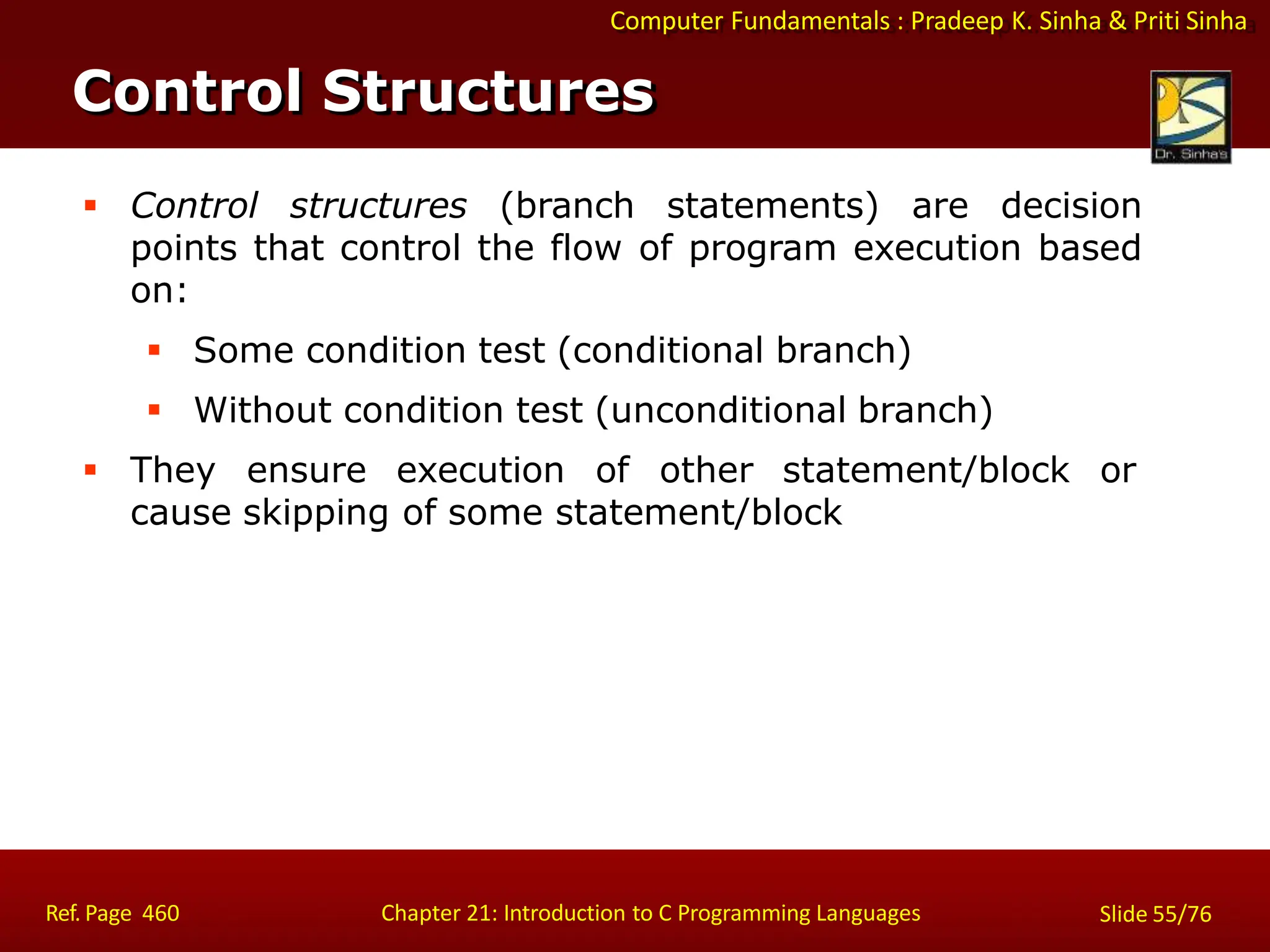 Computer Fundamentals : Pradeep K. Sinha & Priti Sinha
Control Structures
Ref. Page 460 Chapter 21: Introduction to C Programming Languages Slide 55/76
 Control structures (branch statements) are decision
points that control the flow of program execution based
on:
 Some condition test (conditional branch)
 Without condition test (unconditional branch)
 They ensure execution of other statement/block or
cause skipping of some statement/block
 