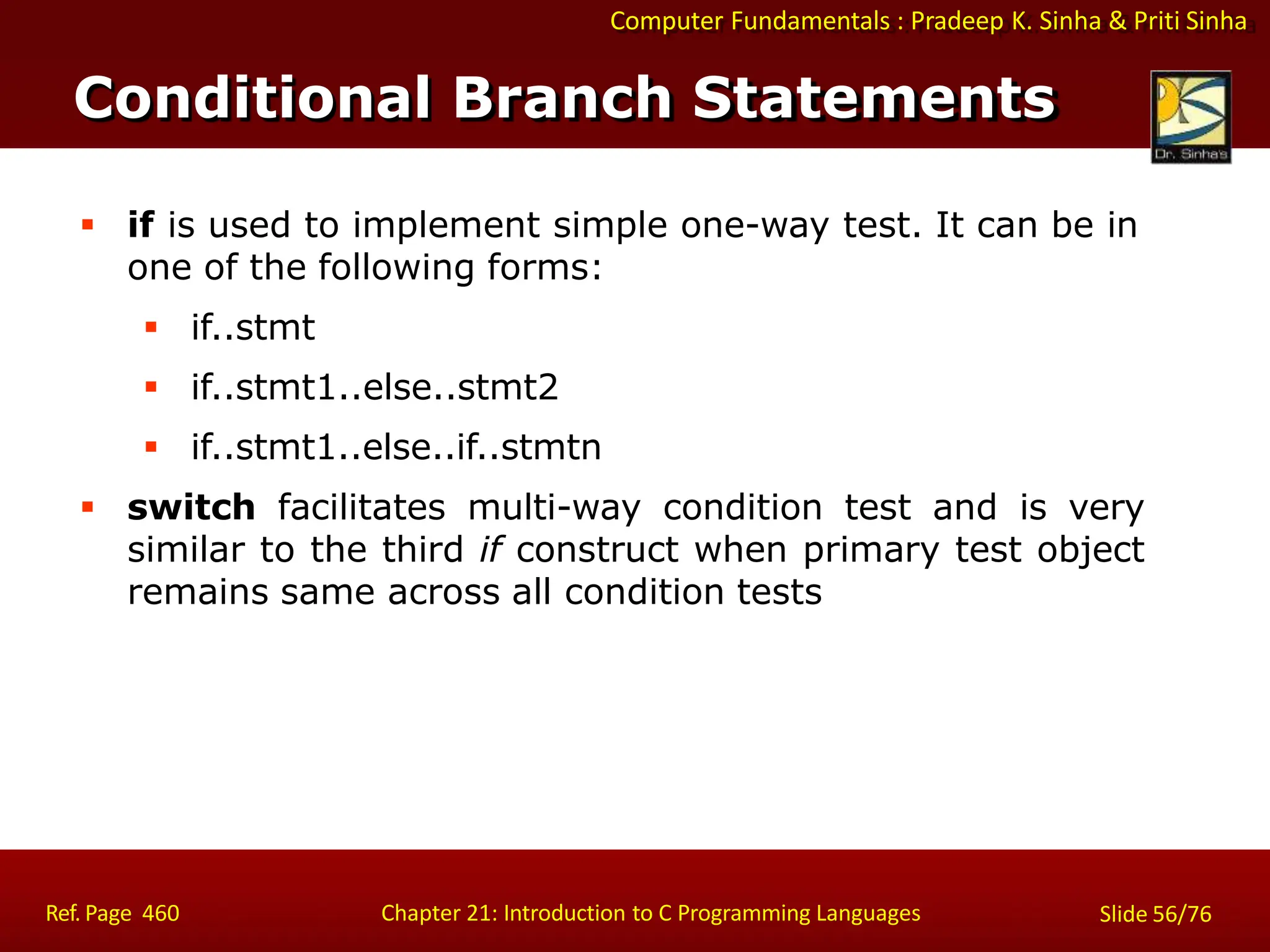 Computer Fundamentals : Pradeep K. Sinha & Priti Sinha
Conditional Branch Statements
Ref. Page 460 Chapter 21: Introduction to C Programming Languages Slide 56/76
 if is used to implement simple one-way test. It can be in
one of the following forms:
 if..stmt
 if..stmt1..else..stmt2
 if..stmt1..else..if..stmtn
 switch facilitates multi-way condition test and is very
similar to the third if construct when primary test object
remains same across all condition tests
 