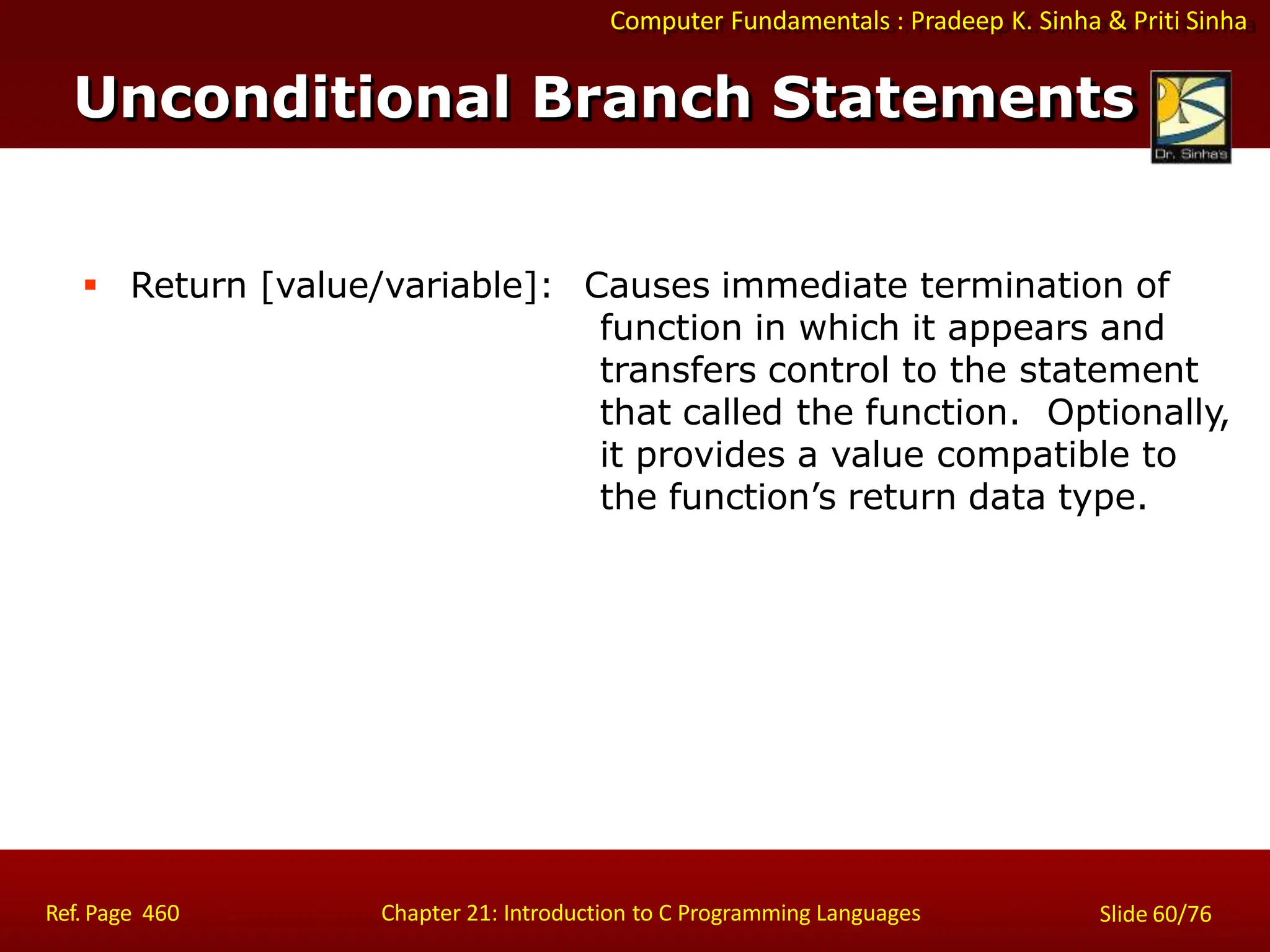 Computer Fundamentals : Pradeep K. Sinha & Priti Sinha
 Return [value/variable]: Causes immediate termination of
function in which it appears and
transfers control to the statement
that called the function. Optionally,
it provides a value compatible to
the function’s return data type.
Ref. Page 460 Chapter 21: Introduction to C Programming Languages Slide 60/76
Unconditional Branch Statements
 