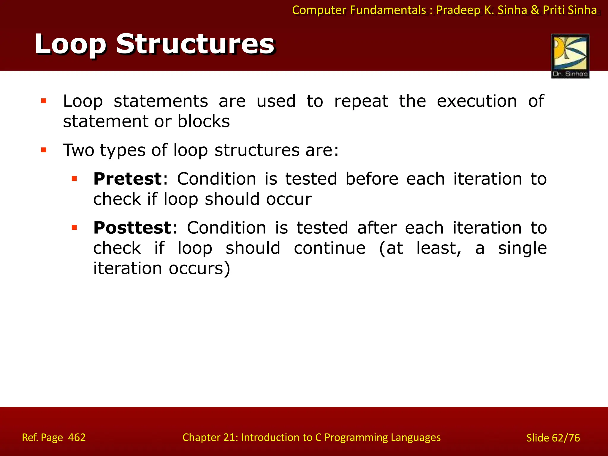 Computer Fundamentals : Pradeep K. Sinha & Priti Sinha
Loop Structures
Ref. Page 462 Chapter 21: Introduction to C Programming Languages Slide 62/76
 Loop statements are used to repeat the execution of
statement or blocks
 Two types of loop structures are:
 Pretest: Condition is tested before each iteration to
check if loop should occur
 Posttest: Condition is tested after each iteration to
check if loop should continue (at least, a single
iteration occurs)
 