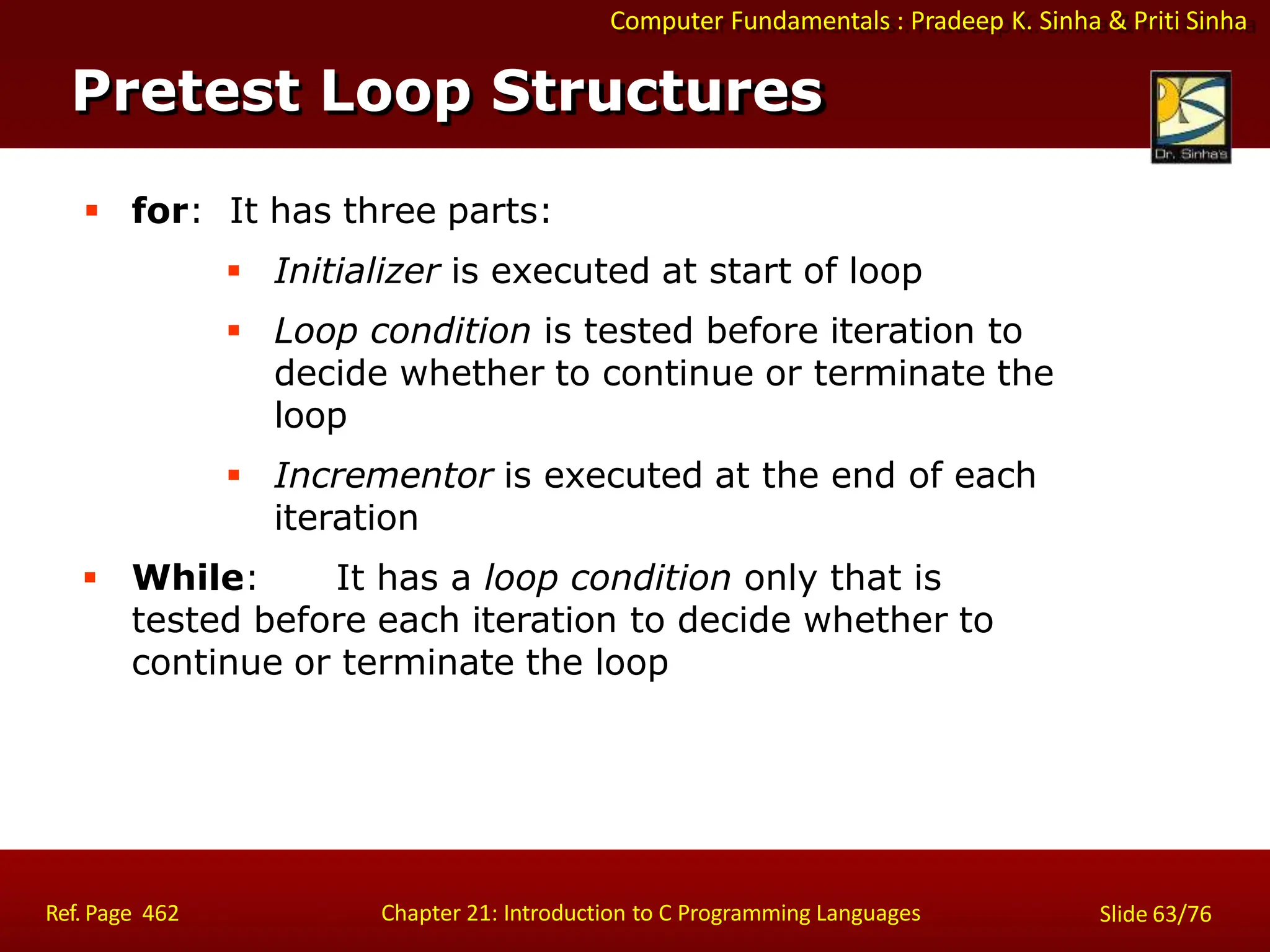 Computer Fundamentals : Pradeep K. Sinha & Priti Sinha
Pretest Loop Structures
Ref. Page 462 Chapter 21: Introduction to C Programming Languages Slide 63/76
 for: It has three parts:
 Initializer is executed at start of loop
 Loop condition is tested before iteration to
decide whether to continue or terminate the
loop
 Incrementor is executed at the end of each
iteration
 While: It has a loop condition only that is
tested before each iteration to decide whether to
continue or terminate the loop
 