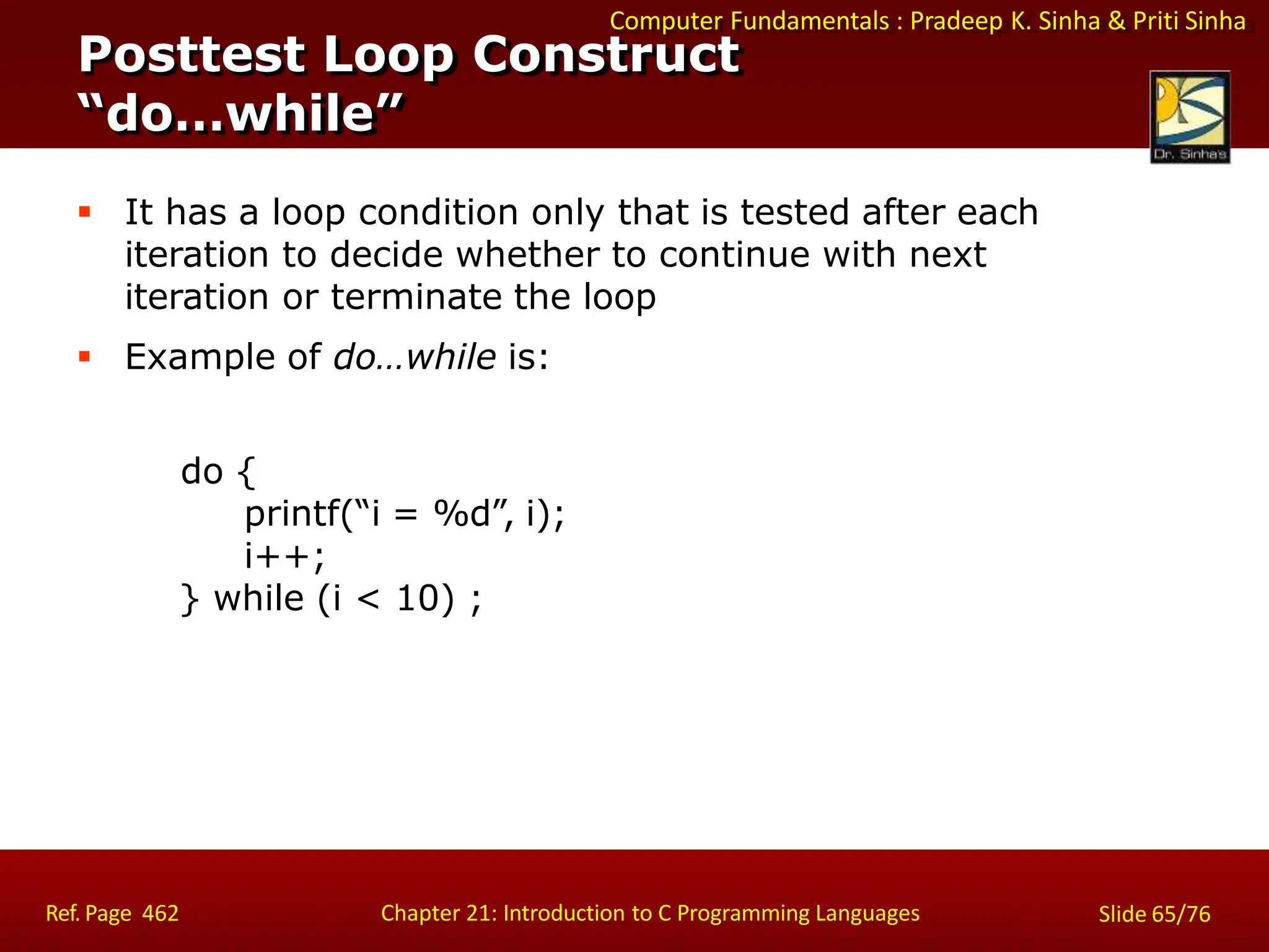 Computer Fundamentals : Pradeep K. Sinha & Priti Sinha
Posttest Loop Construct
“do…while”
Ref. Page 462 Chapter 21: Introduction to C Programming Languages Slide 65/76
 It has a loop condition only that is tested after each
iteration to decide whether to continue with next
iteration or terminate the loop
 Example of do…while is:
do {
printf(“i = %d”, i);
i++;
} while (i < 10) ;
 