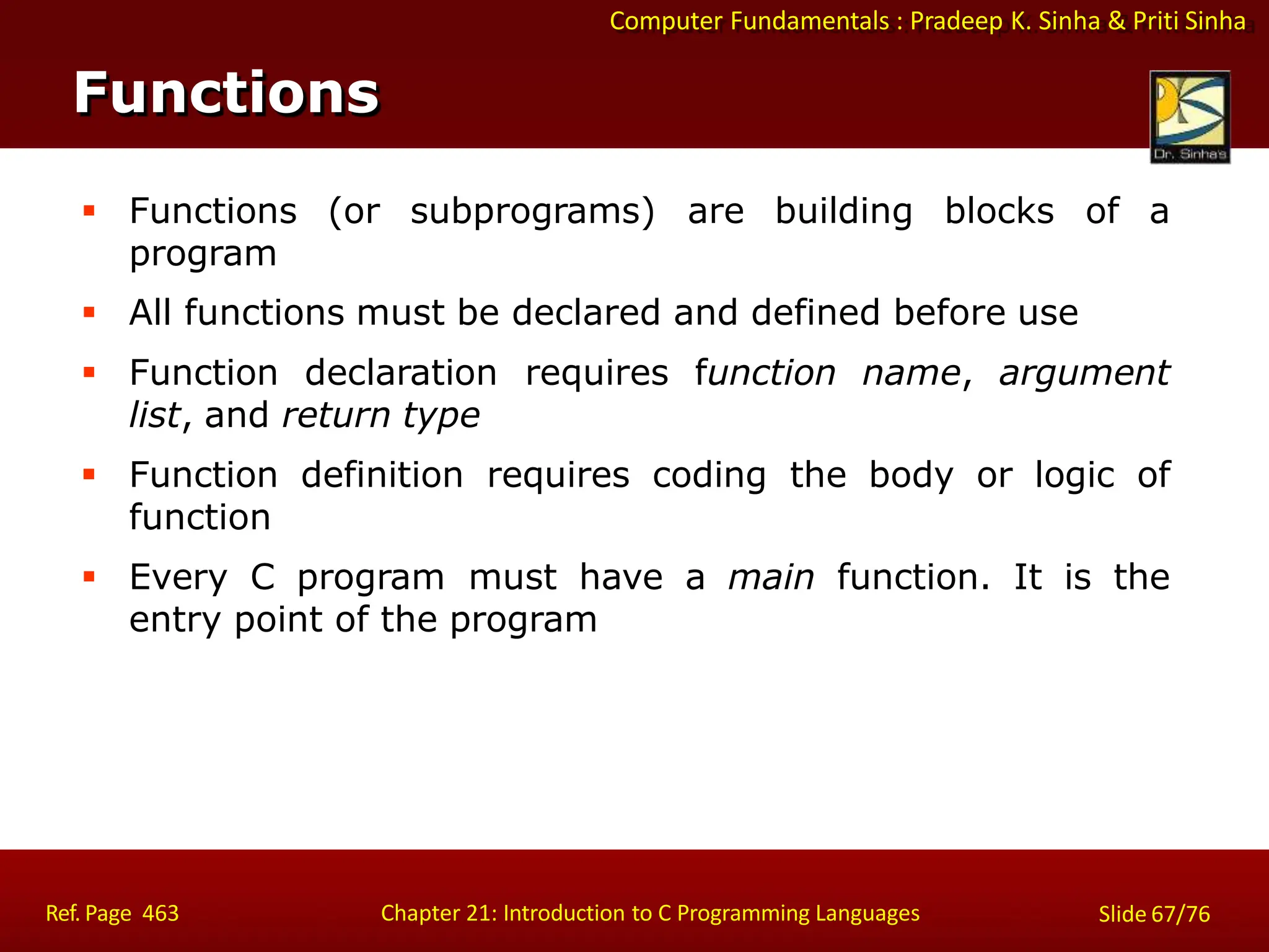 Computer Fundamentals : Pradeep K. Sinha & Priti Sinha
Functions
Ref. Page 463 Chapter 21: Introduction to C Programming Languages Slide 67/76
 Functions (or
program
subprograms) are building blocks of a
 All functions must be declared and defined before use
 Function declaration requires function name, argument
list, and return type
 Function definition requires coding the body or logic of
function
 Every C program must have a main function. It is the
entry point of the program
 