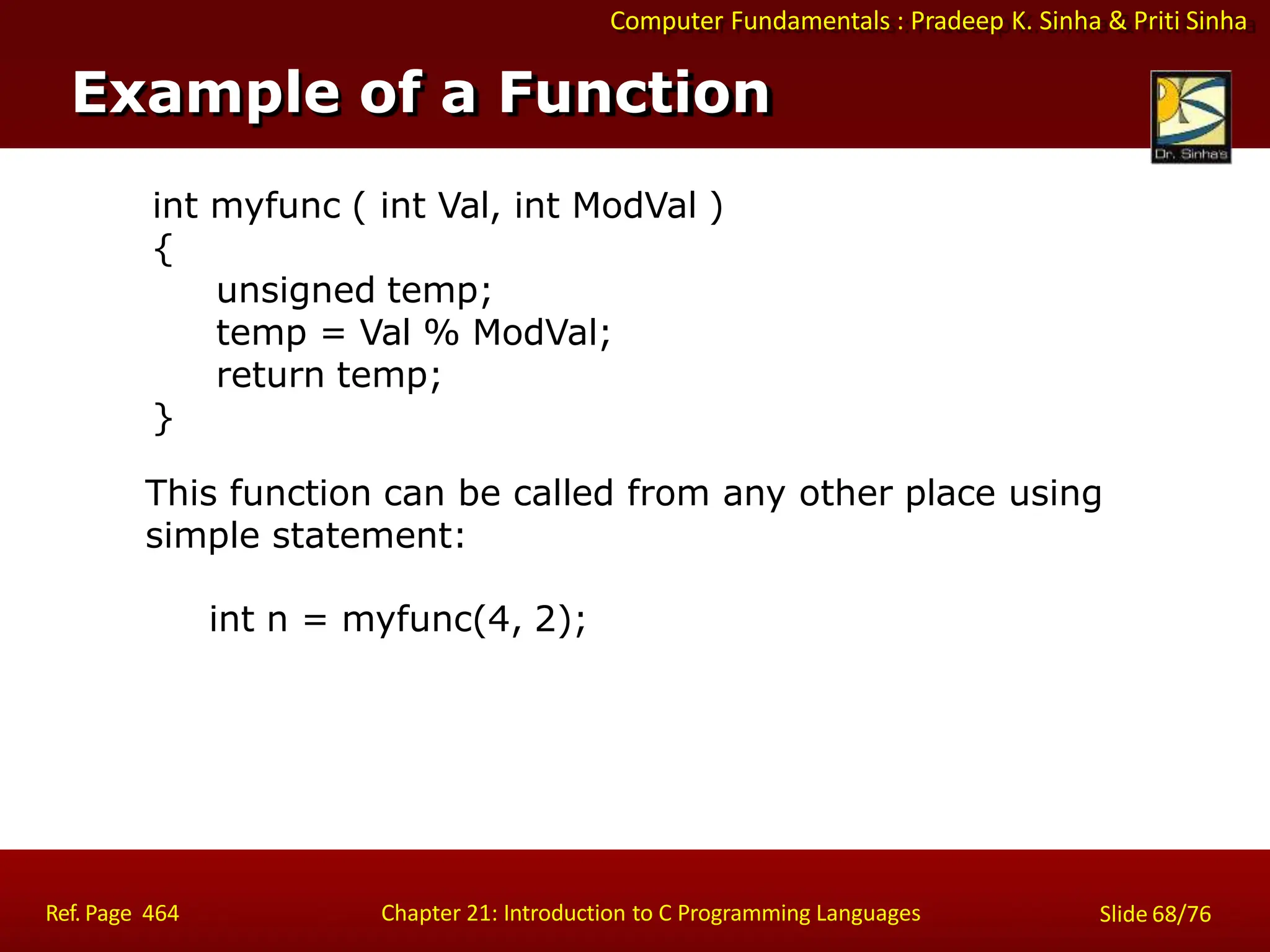 Computer Fundamentals : Pradeep K. Sinha & Priti Sinha
Example of a Function
Ref. Page 464 Chapter 21: Introduction to C Programming Languages Slide 68/76
int myfunc ( int Val, int ModVal )
{
unsigned temp;
temp = Val % ModVal;
return temp;
}
This function can be called from any other place using
simple statement:
int n = myfunc(4, 2);
 