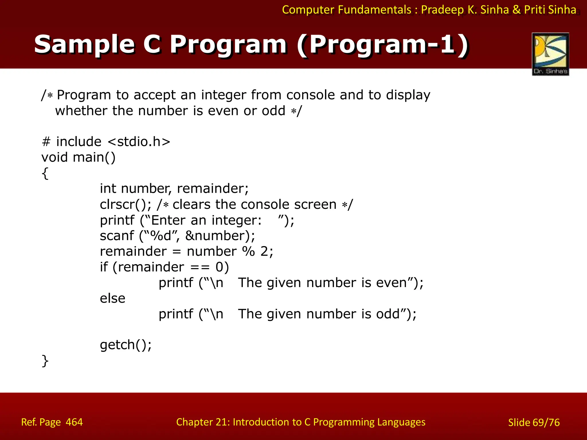 Computer Fundamentals : Pradeep K. Sinha & Priti Sinha
Sample C Program (Program-1)
Ref. Page 464 Chapter 21: Introduction to C Programming Languages Slide 69/76
/ Program to accept an integer from console and to display
whether the number is even or odd /
# include <stdio.h>
void main()
{
int number, remainder;
clrscr(); / clears the console screen /
printf (“Enter an integer: ”);
scanf (“%d”, &number);
remainder = number % 2;
if (remainder == 0)
printf (“n The given number is even”);
else
printf (“n The given number is odd”);
getch();
}
 