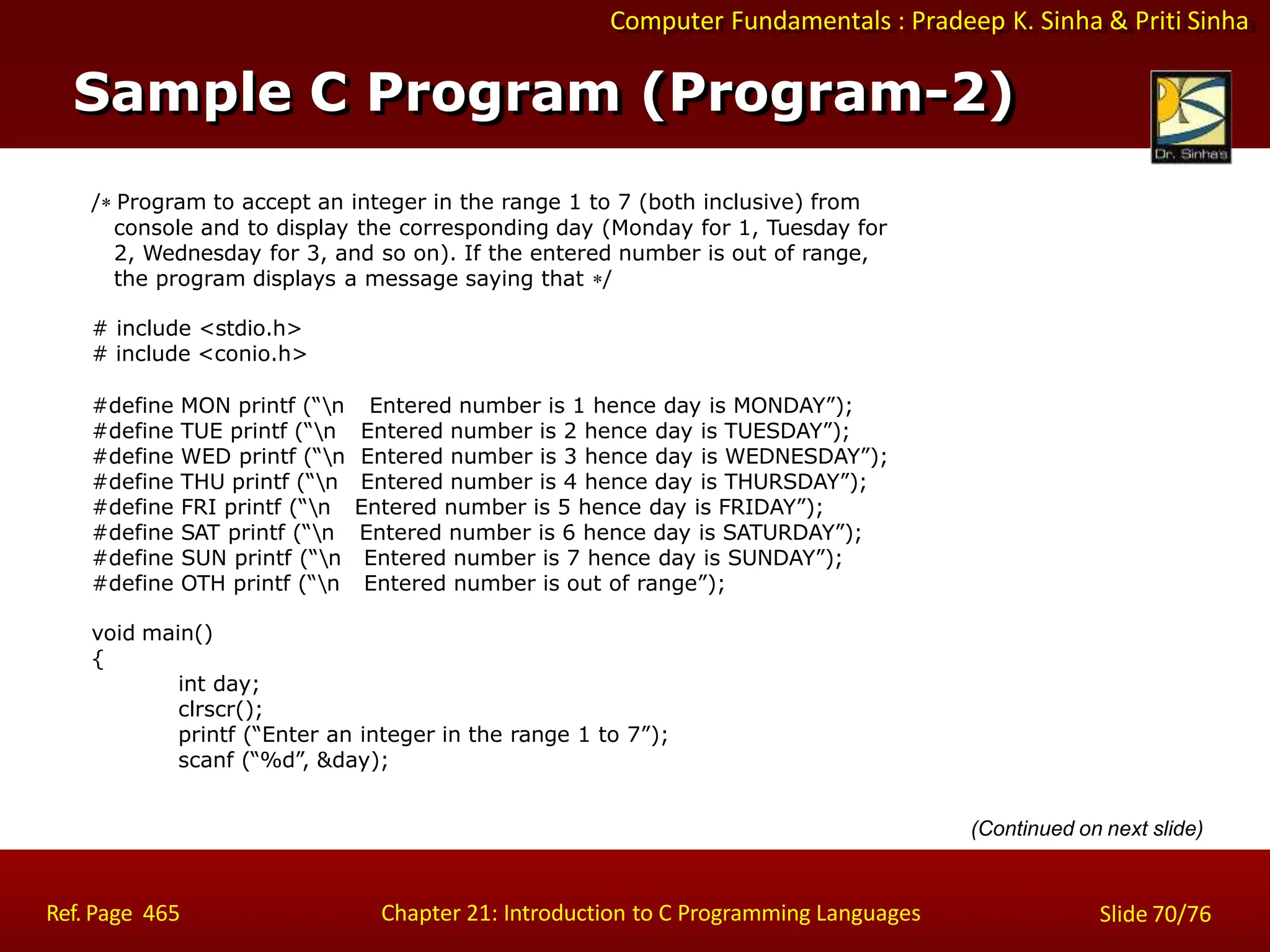 Computer Fundamentals : Pradeep K. Sinha & Priti Sinha
/ Program to accept an integer in the range 1 to 7 (both inclusive) from
console and to display the corresponding day (Monday for 1, Tuesday for
2, Wednesday for 3, and so on). If the entered number is out of range,
the program displays a message saying that /
# include <stdio.h>
# include <conio.h>
#define MON printf (“n
#define TUE printf (“n
#define WED printf (“n
#define THU printf (“n
Entered number is 1 hence day is MONDAY”);
Entered number is 2 hence day is TUESDAY”);
Entered number is 3 hence day is WEDNESDAY”);
Entered number is 4 hence day is THURSDAY”);
#define FRI printf (“n Entered number is 5 hence day is FRIDAY”);
#define SAT printf (“n Entered number is 6 hence day is SATURDAY”);
#define SUN printf (“n Entered number is 7 hence day is SUNDAY”);
#define OTH printf (“n Entered number is out of range”);
void main()
{
int day;
clrscr();
printf (“Enter an integer in the range 1 to 7”);
scanf (“%d”, &day);
(Continued on next slide)
Sample C Program (Program-2)
Ref. Page 465 Chapter 21: Introduction to C Programming Languages Slide 70/76
 
