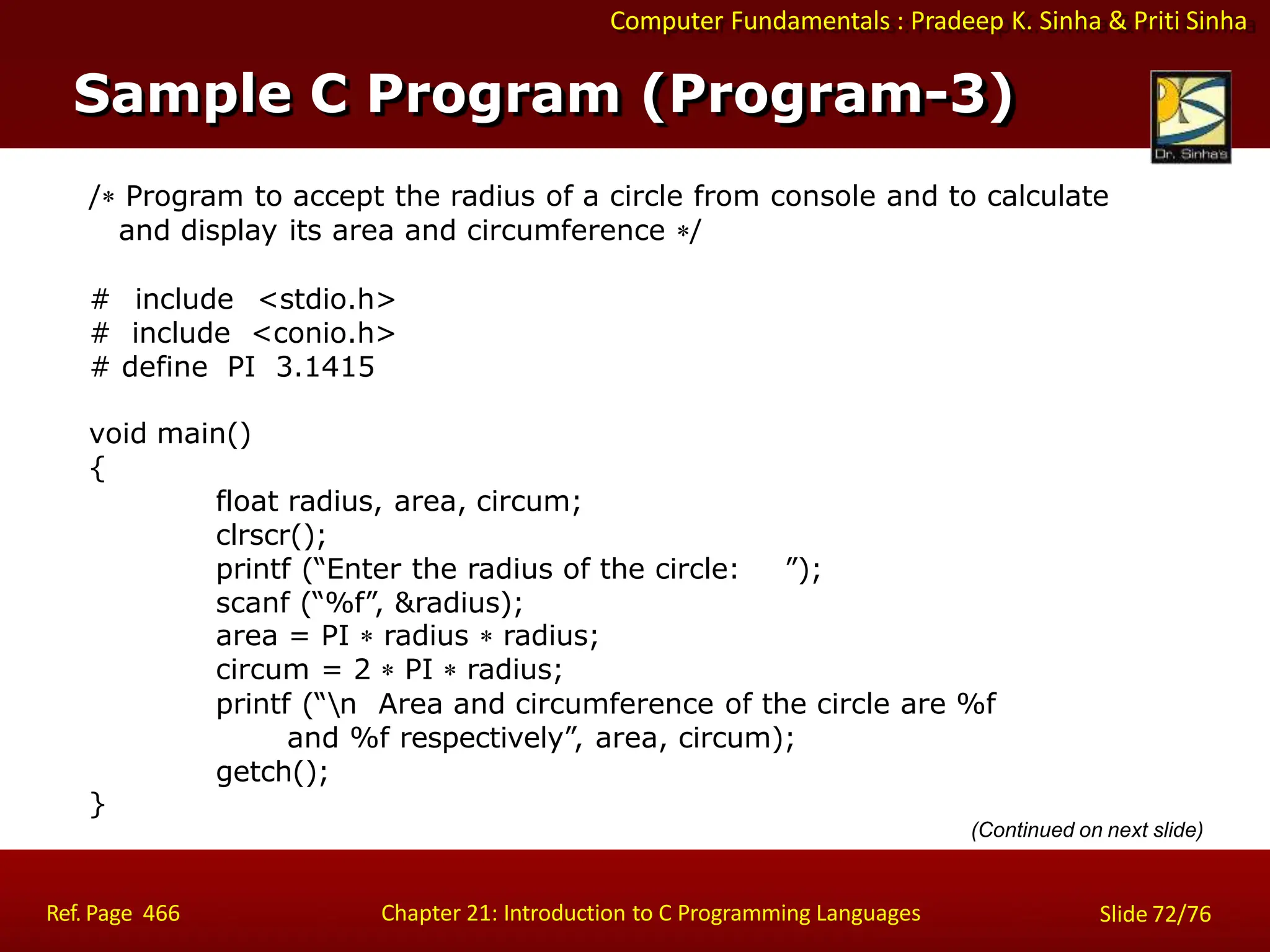 Computer Fundamentals : Pradeep K. Sinha & Priti Sinha
/ Program to accept the radius of a circle from console and to calculate
and display its area and circumference /
# include <stdio.h>
# include <conio.h>
# define PI 3.1415
void main()
{
float radius, area, circum;
clrscr();
printf (“Enter the radius of the circle: ”);
scanf (“%f”, &radius);
area = PI  radius  radius;
circum = 2  PI  radius;
printf (“n Area and circumference of the circle are %f
and %f respectively”, area, circum);
getch();
}
(Continued on next slide)
Sample C Program (Program-3)
Ref. Page 466 Chapter 21: Introduction to C Programming Languages Slide 72/76
 