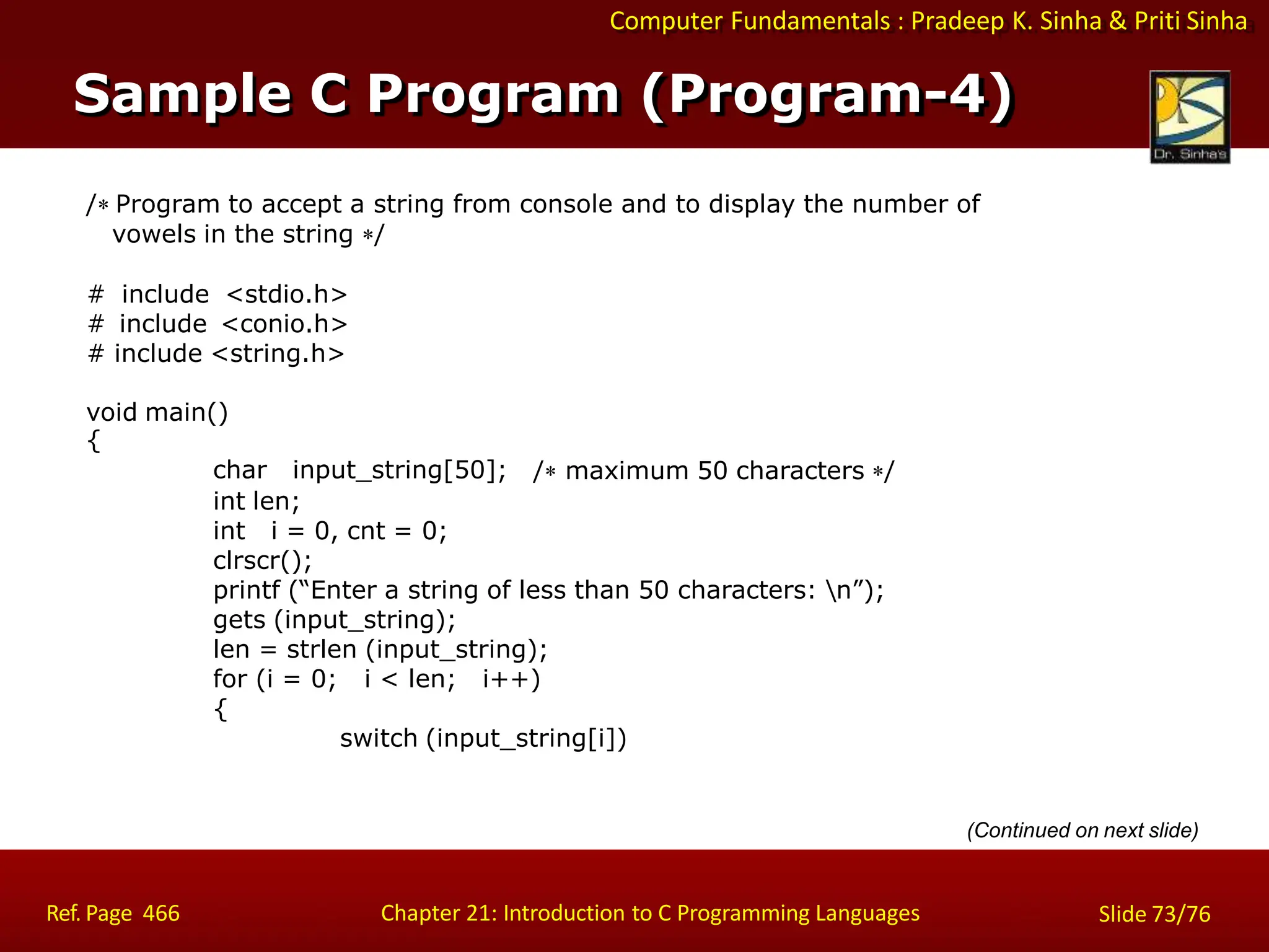 Computer Fundamentals : Pradeep K. Sinha & Priti Sinha
/ Program to accept a string from console and to display the number of
vowels in the string /
# include <stdio.h>
# include <conio.h>
# include <string.h>
void main()
{
char input_string[50]; / maximum 50 characters /
int len;
int i = 0, cnt = 0;
clrscr();
printf (“Enter a string of less than 50 characters: n”);
gets (input_string);
len = strlen (input_string);
for (i = 0; i < len; i++)
{
switch (input_string[i])
(Continued on next slide)
Sample C Program (Program-4)
Ref. Page 466 Chapter 21: Introduction to C Programming Languages Slide 73/76
 