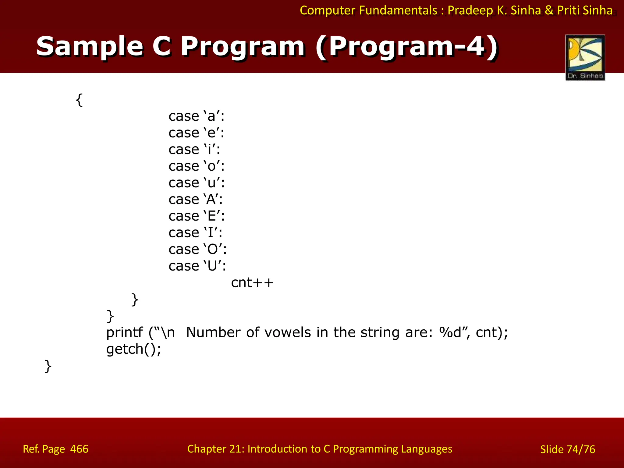 Computer Fundamentals : Pradeep K. Sinha & Priti Sinha
{
case ‘a’:
case ‘e’:
case ‘i’:
case ‘o’:
case ‘u’:
case ‘A’:
case ‘E’:
case ‘I’:
case ‘O’:
case ‘U’:
cnt++
}
}
printf (“n Number of vowels in the string are: %d”, cnt);
getch();
}
Sample C Program (Program-4)
Ref. Page 466 Chapter 21: Introduction to C Programming Languages Slide 74/76
 