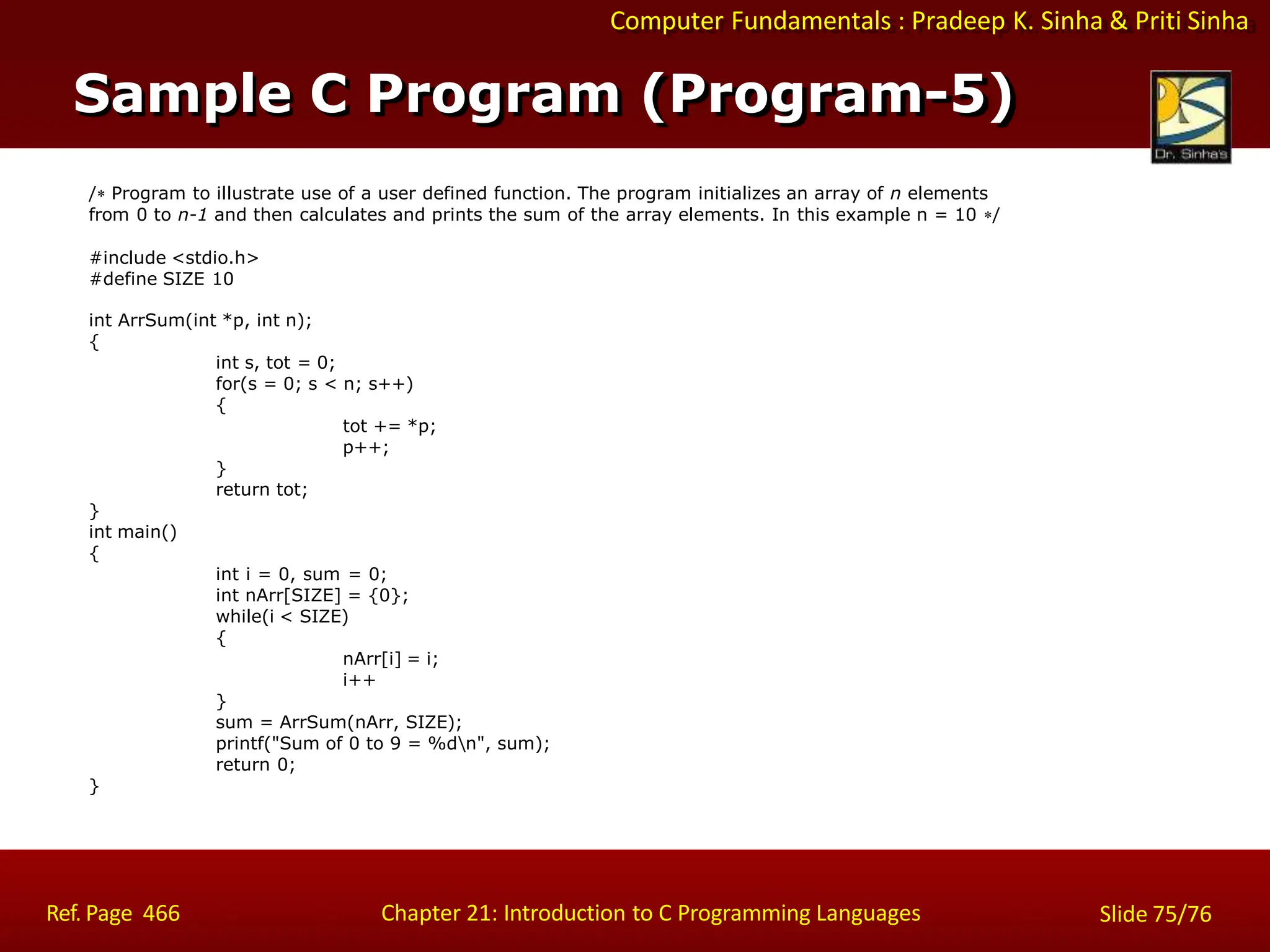 Computer Fundamentals : Pradeep K. Sinha & Priti Sinha
/ Program to illustrate use of a user defined function. The program initializes an array of n elements
from 0 to n-1 and then calculates and prints the sum of the array elements. In this example n = 10 /
#include <stdio.h>
#define SIZE 10
int ArrSum(int *p, int n);
{
int s, tot = 0;
for(s = 0; s < n; s++)
{
tot += *p;
p++;
}
return tot;
}
int main()
{
int i = 0, sum = 0;
int nArr[SIZE] = {0};
while(i < SIZE)
{
nArr[i] = i;
i++
}
sum = ArrSum(nArr, SIZE);
printf("Sum of 0 to 9 = %dn", sum);
return 0;
}
Sample C Program (Program-5)
Ref. Page 466 Chapter 21: Introduction to C Programming Languages Slide 75/76
 