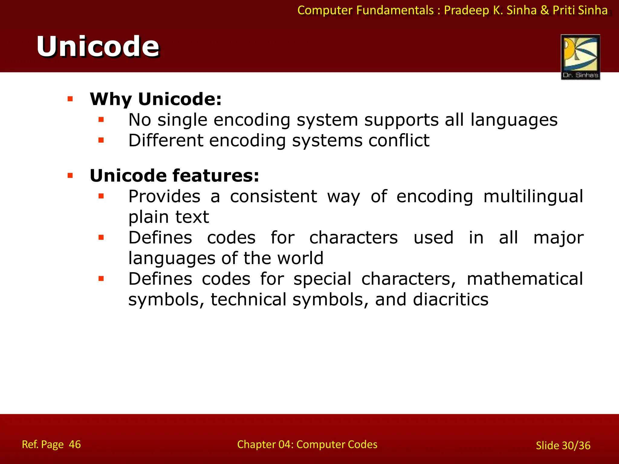 Computer Fundamentals : Pradeep K. Sinha & Priti Sinha
 Why Unicode:
 No single encoding system supports all languages
 Different encoding systems conflict
 Unicode features:
 Provides a consistent way of encoding multilingual
plain text
 Defines codes for characters used in all major
languages of the world
 Defines codes for special characters, mathematical
symbols, technical symbols, and diacritics
Unicode
Ref. Page 46 Chapter 04: Computer Codes Slide 30/36
 