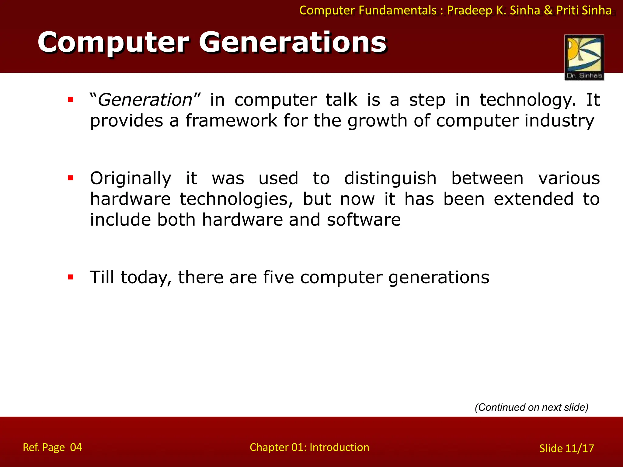 Computer Fundamentals : Pradeep K. Sinha & Priti Sinha
Slide 11/17
Chapter 01: Introduction
 “Generation” in computer talk is a step in technology. It
provides a framework for the growth of computer industry
 Originally it was used to distinguish between various
hardware technologies, but now it has been extended to
include both hardware and software
 Till today, there are five computer generations
Computer Generations
(Continued on next slide)
Ref. Page 04
 