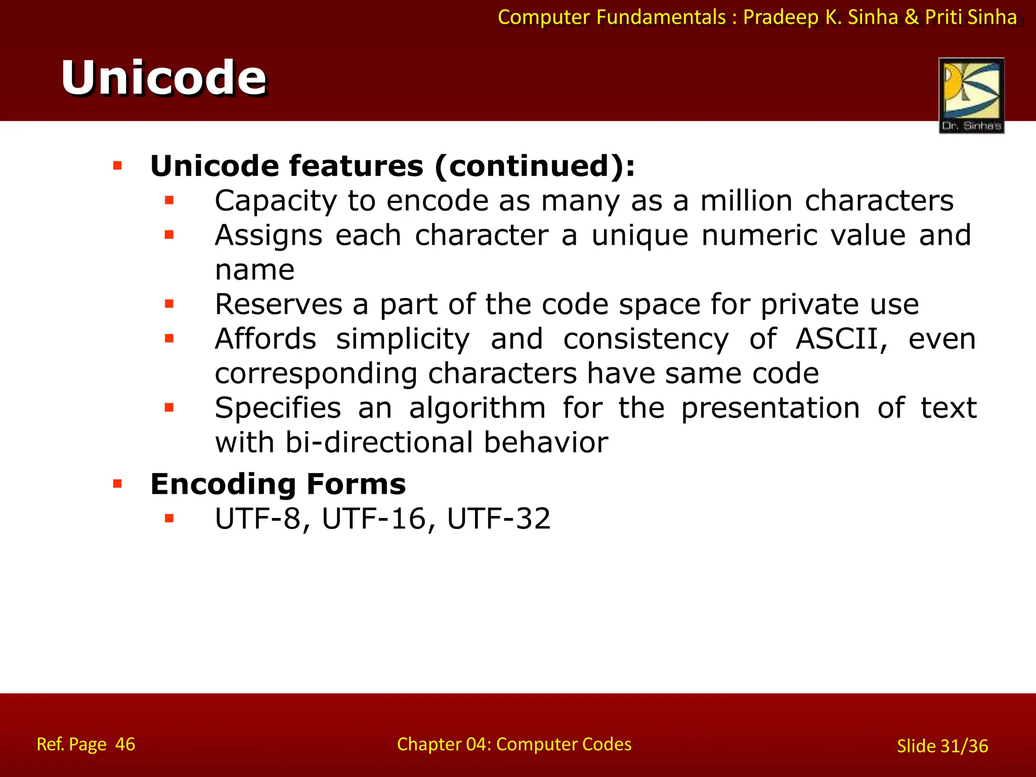 Computer Fundamentals : Pradeep K. Sinha & Priti Sinha
 Unicode features (continued):
 Capacity to encode as many as a million characters
 Assigns each character a unique numeric value and
name
 Reserves a part of the code space for private use
 Affords simplicity and consistency of ASCII, even
corresponding characters have same code
 Specifies an algorithm for the presentation of text
with bi-directional behavior
 Encoding Forms
 UTF-8, UTF-16, UTF-32
Unicode
Ref. Page 46 Chapter 04: Computer Codes Slide 31/36
 