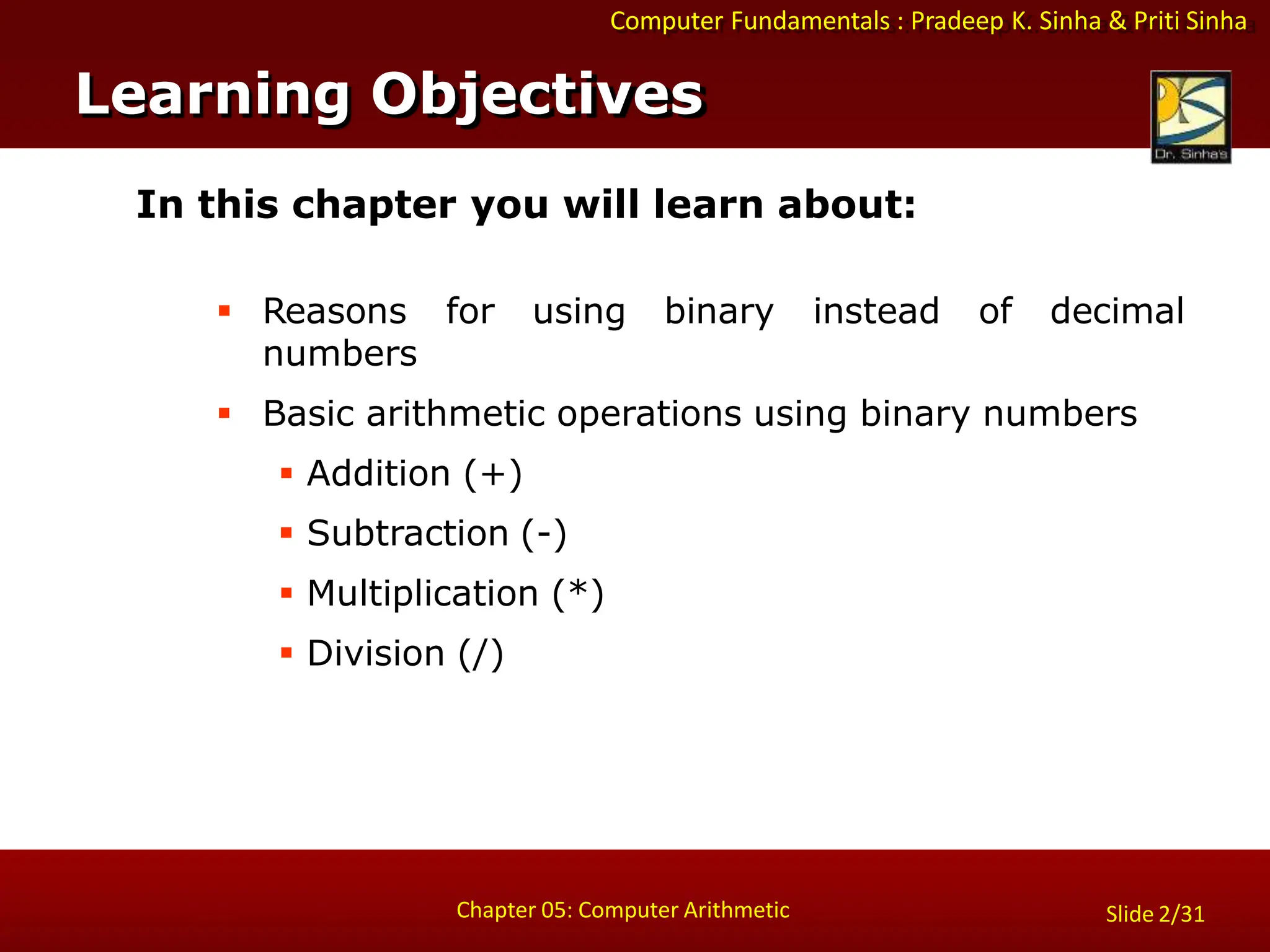 Computer Fundamentals : Pradeep K. Sinha & Priti Sinha
Slide 2/31
Chapter 05: Computer Arithmetic
In this chapter you will learn about:
 Reasons for using binary instead of decimal
numbers
 Basic arithmetic operations using binary numbers
 Addition (+)
 Subtraction (-)
 Multiplication (*)
 Division (/)
Learning Objectives
 