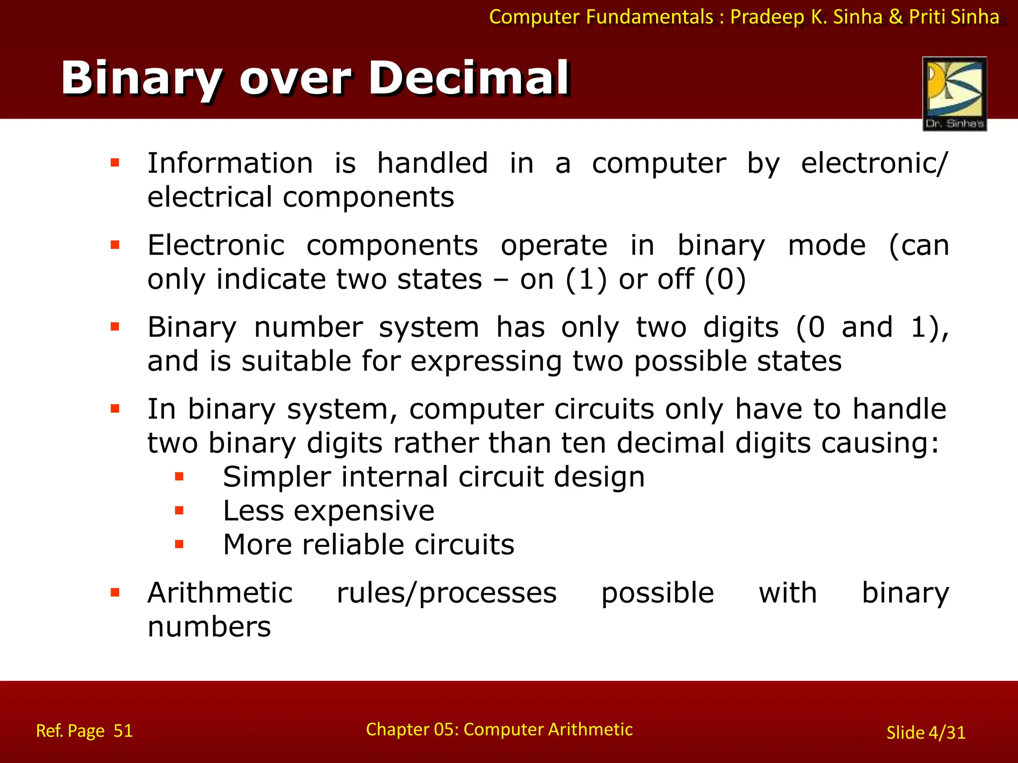 Computer Fundamentals : Pradeep K. Sinha & Priti Sinha
 Information is handled in a computer by electronic/
electrical components
 Electronic components operate in binary mode (can
only indicate two states – on (1) or off (0)
 Binary number system has only two digits (0 and 1),
and is suitable for expressing two possible states
 In binary system, computer circuits only have to handle
two binary digits rather than ten decimal digits causing:
 Simpler internal circuit design
 Less expensive
 More reliable circuits
 Arithmetic rules/processes possible with binary
numbers
Binary over Decimal
Chapter 05: Computer Arithmetic
Ref. Page 51 Slide 4/31
 