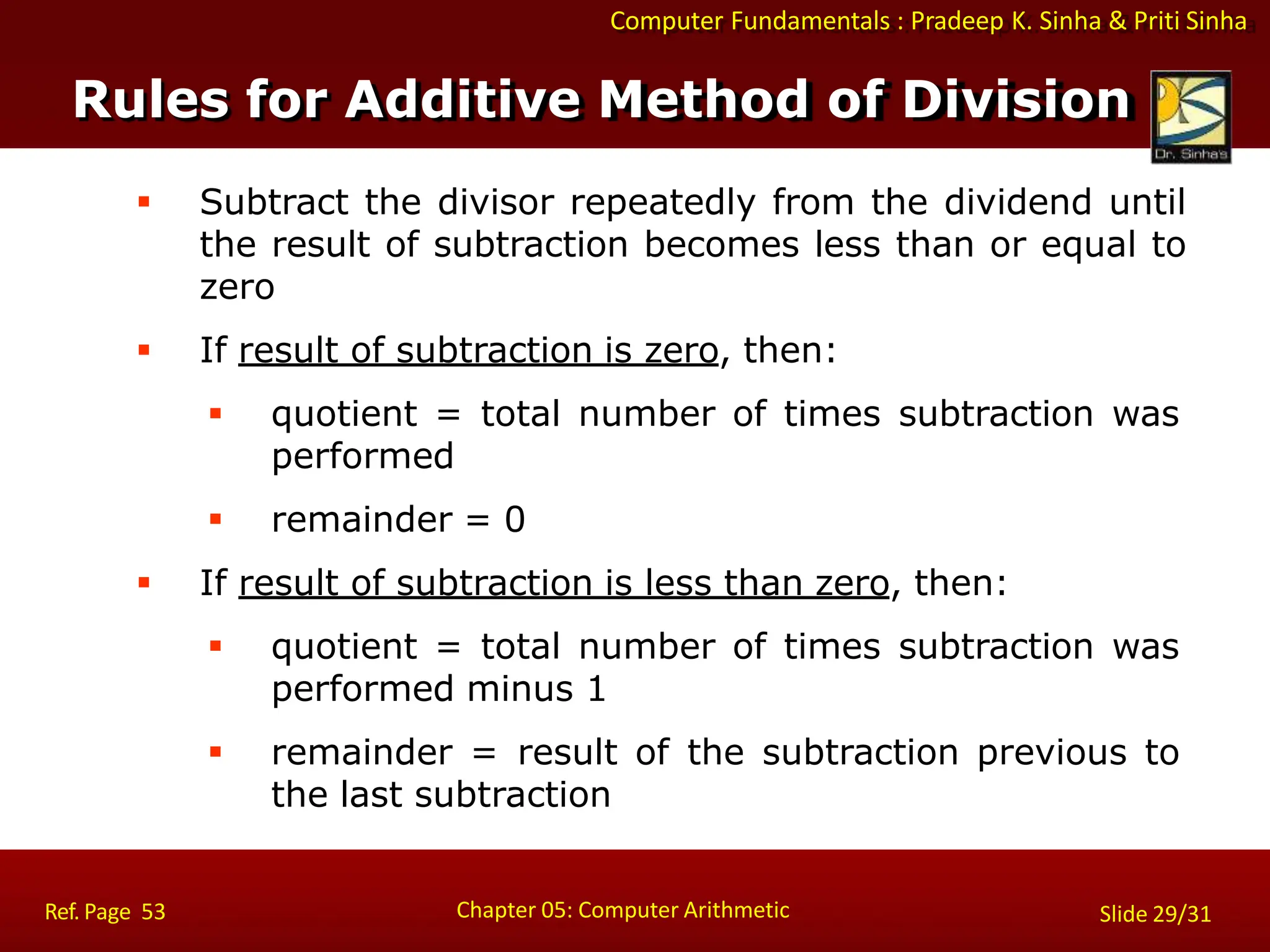 Computer Fundamentals : Pradeep K. Sinha & Priti Sinha
 Subtract the divisor repeatedly from the dividend until
the result of subtraction becomes less than or equal to
zero
 If result of subtraction is zero, then:
 quotient = total number of times subtraction was
performed
 remainder = 0
 If result of subtraction is less than zero, then:
 quotient = total number of times subtraction was
performed minus 1
 remainder = result of the subtraction previous to
the last subtraction
Chapter 05: Computer Arithmetic
Ref. Page 53 Slide 29/31
Rules for Additive Method of Division
 