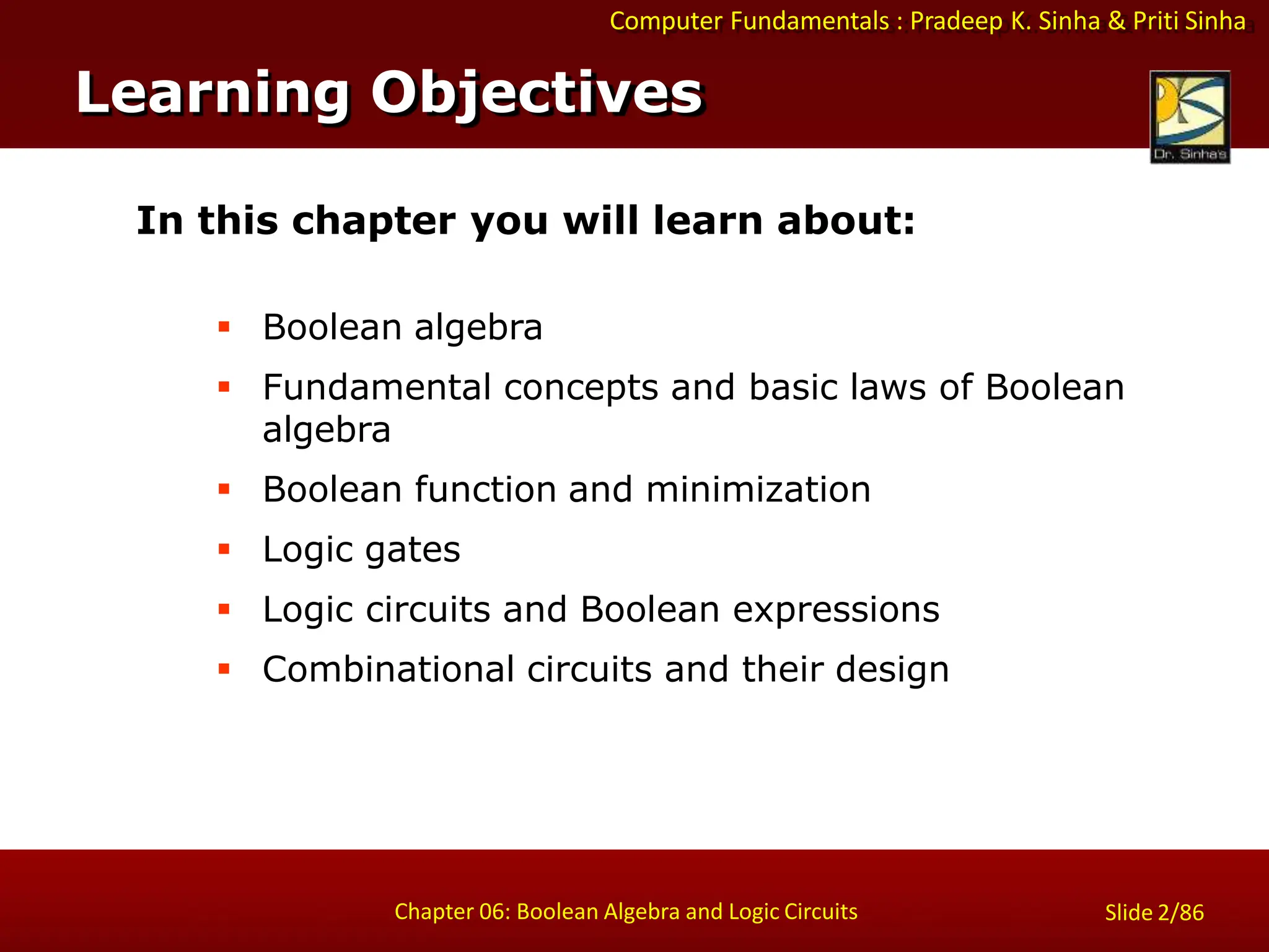 Computer Fundamentals : Pradeep K. Sinha & Priti Sinha
Slide 2/86
Chapter 06: Boolean Algebra and Logic Circuits
In this chapter you will learn about:
 Boolean algebra
 Fundamental concepts and basic laws of Boolean
algebra
 Boolean function and minimization
 Logic gates
 Logic circuits and Boolean expressions
 Combinational circuits and their design
Learning Objectives
 