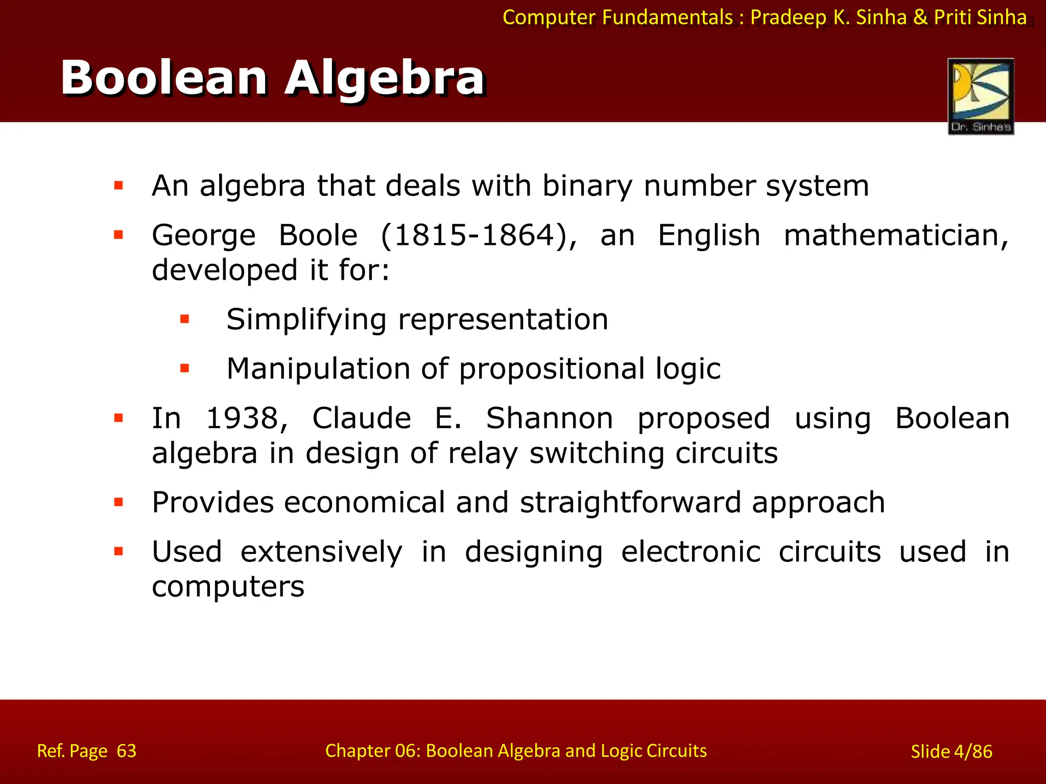 Computer Fundamentals : Pradeep K. Sinha & Priti Sinha
 An algebra that deals with binary number system
 George Boole (1815-1864), an English mathematician,
developed it for:
 Simplifying representation
 Manipulation of propositional logic
 In 1938, Claude E. Shannon proposed using Boolean
algebra in design of relay switching circuits
 Provides economical and straightforward approach
 Used extensively in designing electronic circuits used in
computers
Boolean Algebra
Ref. Page 63 Chapter 06: Boolean Algebra and Logic Circuits Slide 4/86
 