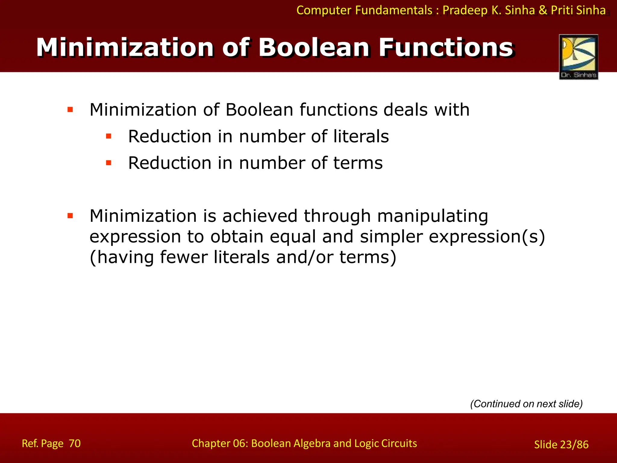 Computer Fundamentals : Pradeep K. Sinha & Priti Sinha
 Minimization of Boolean functions deals with
 Reduction in number of literals
 Reduction in number of terms
 Minimization is achieved through manipulating
expression to obtain equal and simpler expression(s)
(having fewer literals and/or terms)
Minimization of Boolean Functions
Ref. Page 70 Chapter 06: Boolean Algebra and Logic Circuits Slide 23/86
(Continued on next slide)
 