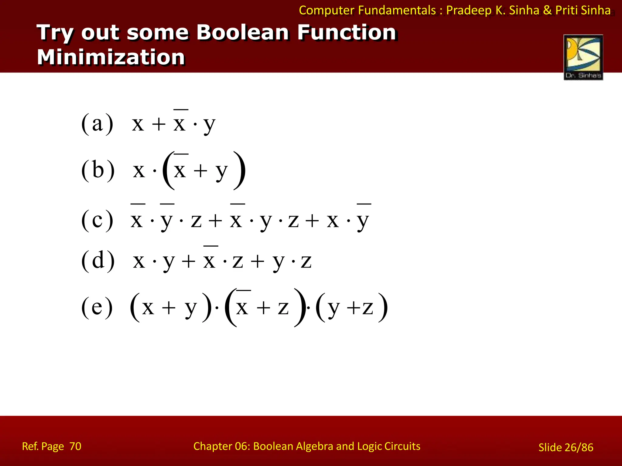 Computer Fundamentals : Pradeep K. Sinha & Priti Sinha
Try out some Boolean Function
Minimization
(a) x  x  y
(b) x x  y 
(c) x  y  z  x  y  z  x  y
(d) x  y  x  z  y  z
(e) x  y x  z y z 
Ref. Page 70 Chapter 06: Boolean Algebra and Logic Circuits Slide 26/86
 