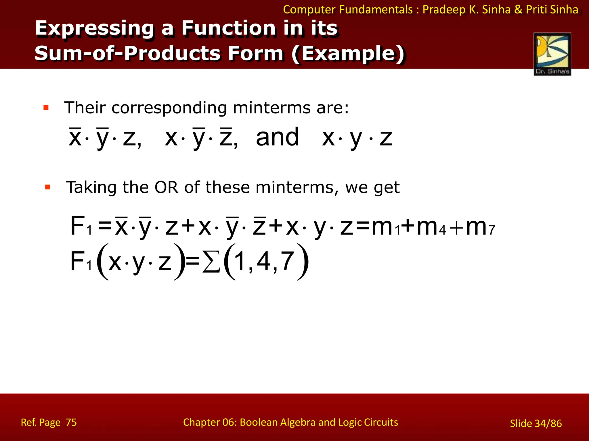 Computer Fundamentals : Pradeep K. Sinha & Priti Sinha
Expressing a Function in its
Sum-of-Products Form (Example)
 Their corresponding minterms are:
x y z, x y z, and x y  z
 Taking the OR of these minterms, we get
F1 =xy z+x y z+x y z=m1+m4 m7
Ref. Page 75 Chapter 06: Boolean Algebra and Logic Circuits Slide 34/86
F1 xy z=1,4,7
 