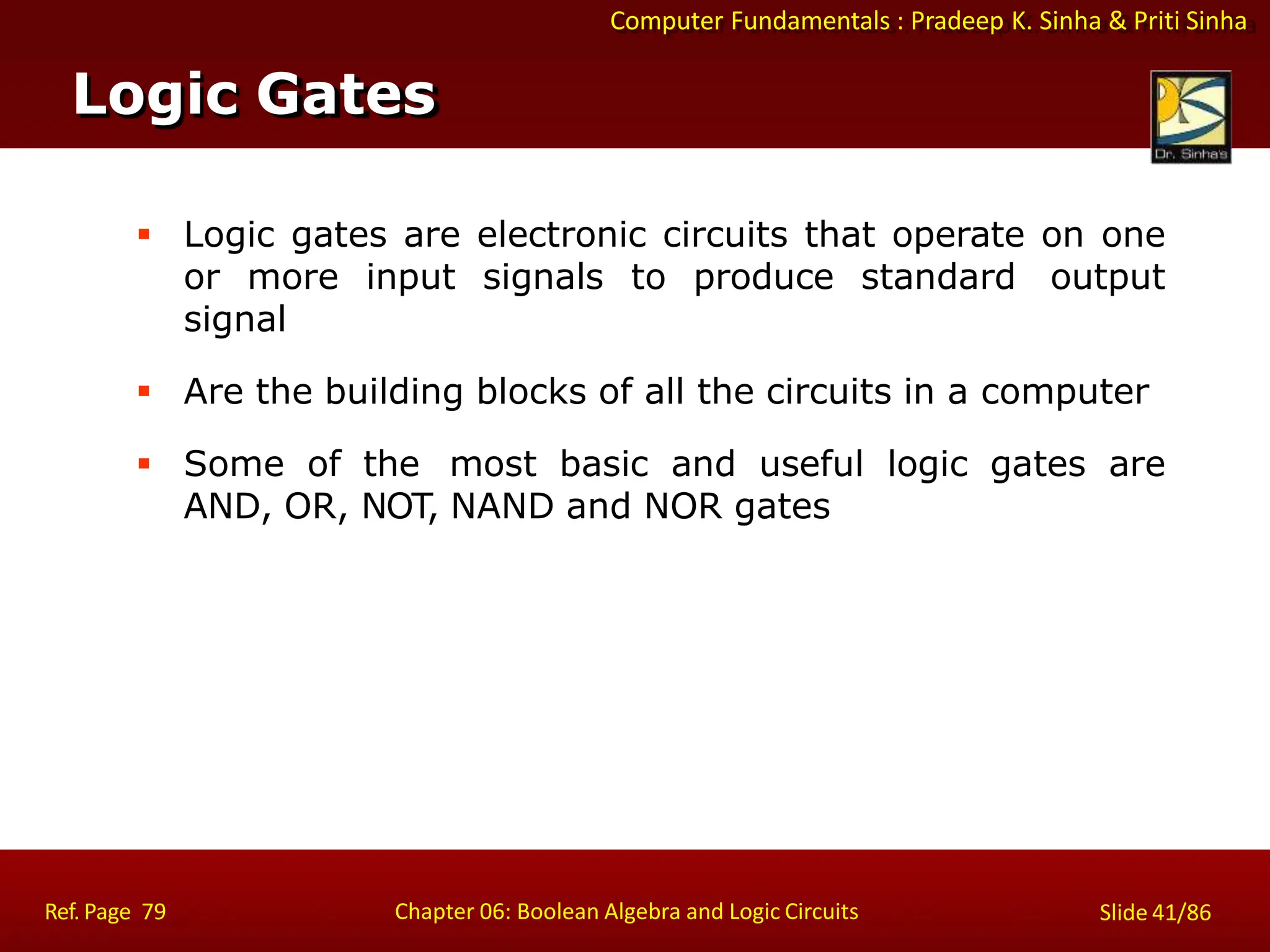 Computer Fundamentals : Pradeep K. Sinha & Priti Sinha
 Logic gates are electronic circuits that operate on one
or more input signals to produce standard output
signal
 Are the building blocks of all the circuits in a computer
 Some of the most basic and useful logic gates are
AND, OR, NOT, NAND and NOR gates
Logic Gates
Ref. Page 79 Chapter 06: Boolean Algebra and Logic Circuits Slide 41/86
 