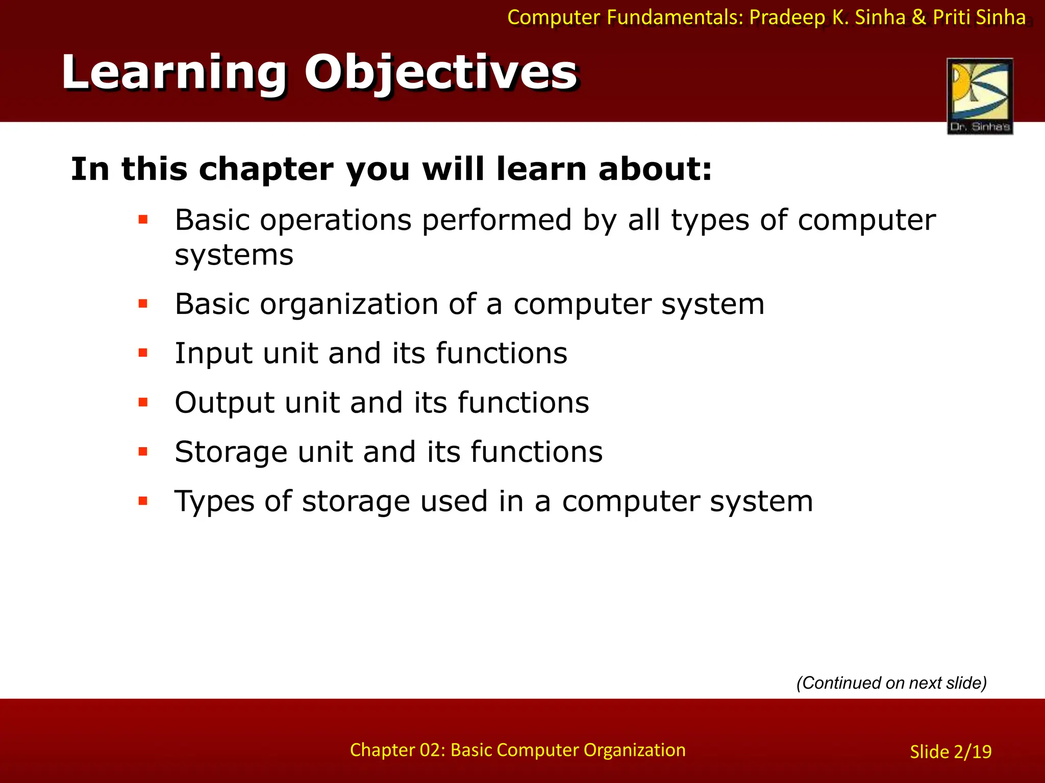 Computer Fundamentals: Pradeep K. Sinha & Priti Sinha
In this chapter you will learn about:
 Basic operations performed by all types of computer
systems
 Basic organization of a computer system
 Input unit and its functions
 Output unit and its functions
 Storage unit and its functions
 Types of storage used in a computer system
Learning Objectives
Chapter 02: Basic Computer Organization Slide 2/19
(Continued on next slide)
 