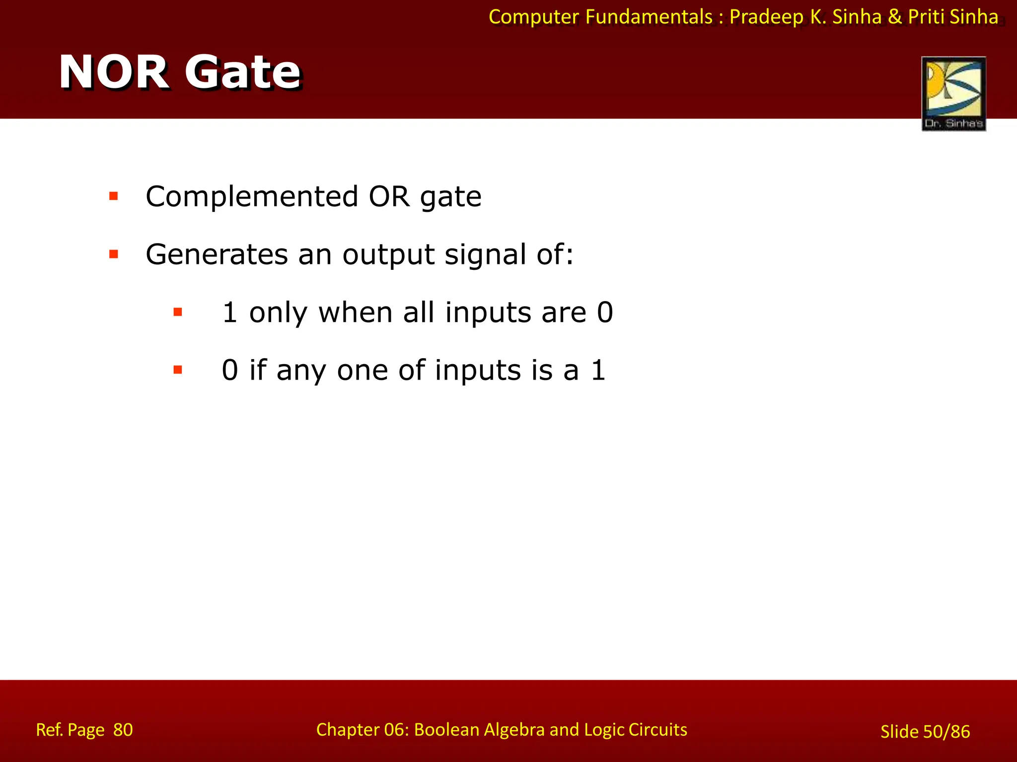 Computer Fundamentals : Pradeep K. Sinha & Priti Sinha
 Complemented OR gate
 Generates an output signal of:
 1 only when all inputs are 0
 0 if any one of inputs is a 1
NOR Gate
Ref. Page 80 Chapter 06: Boolean Algebra and Logic Circuits Slide 50/86
 