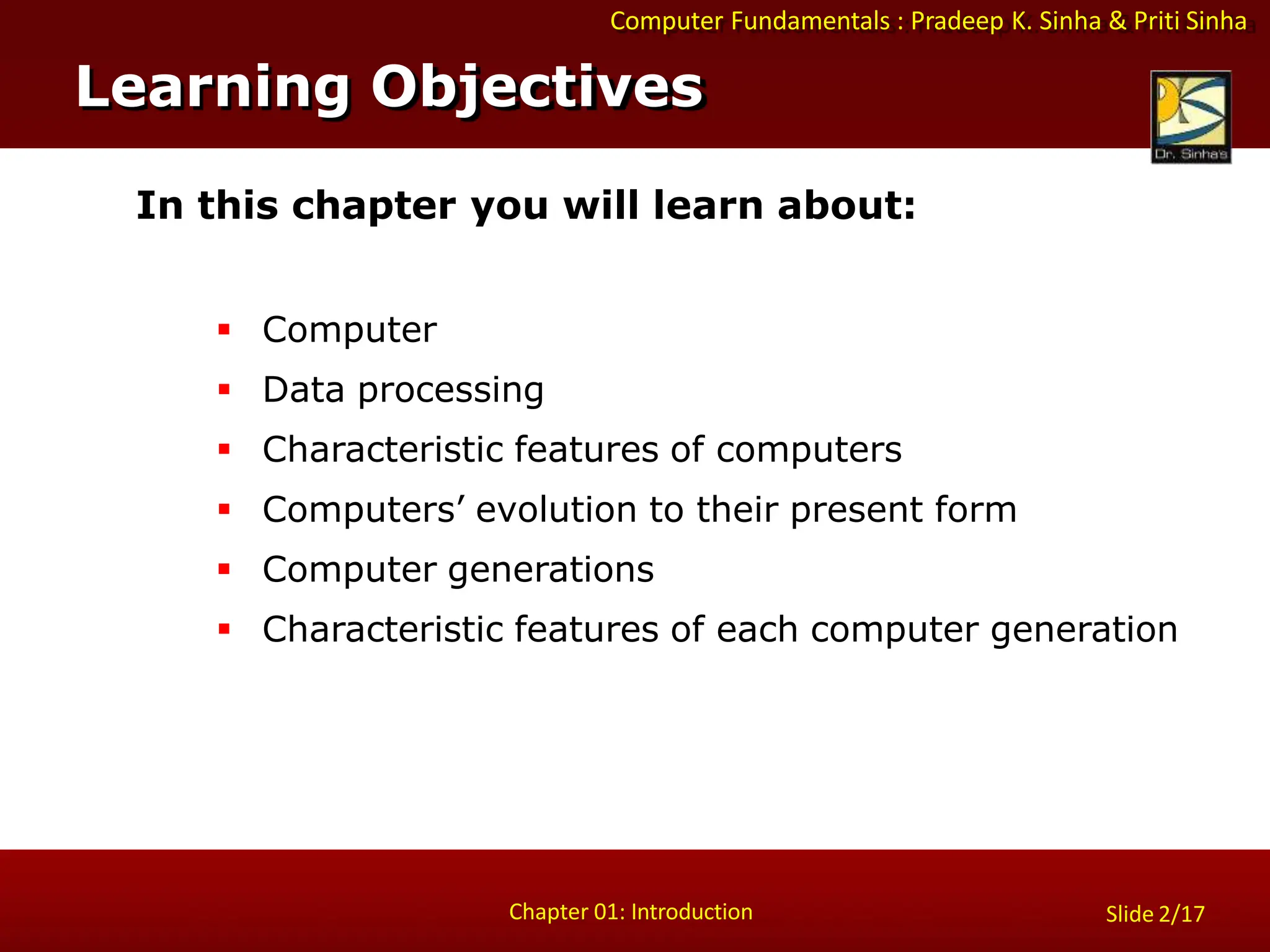 Computer Fundamentals : Pradeep K. Sinha & Priti Sinha
Slide 2/17
Chapter 01: Introduction
Learning Objectives
In this chapter you will learn about:
 Computer
 Data processing
 Characteristic features of computers
 Computers’ evolution to their present form
 Computer generations
 Characteristic features of each computer generation
 