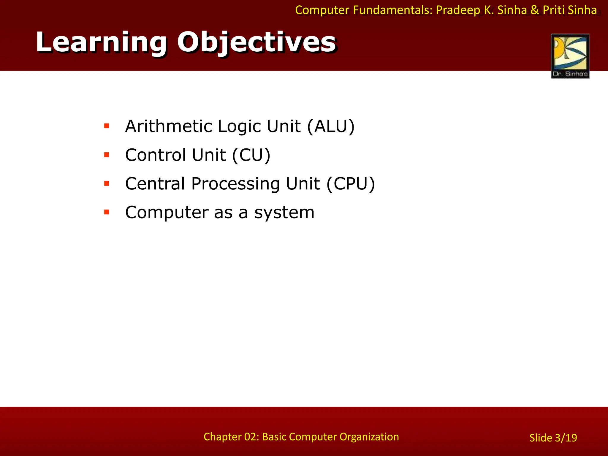 Computer Fundamentals: Pradeep K. Sinha & Priti Sinha
 Arithmetic Logic Unit (ALU)
 Control Unit (CU)
 Central Processing Unit (CPU)
 Computer as a system
Learning Objectives
Chapter 02: Basic Computer Organization Slide 3/19
 