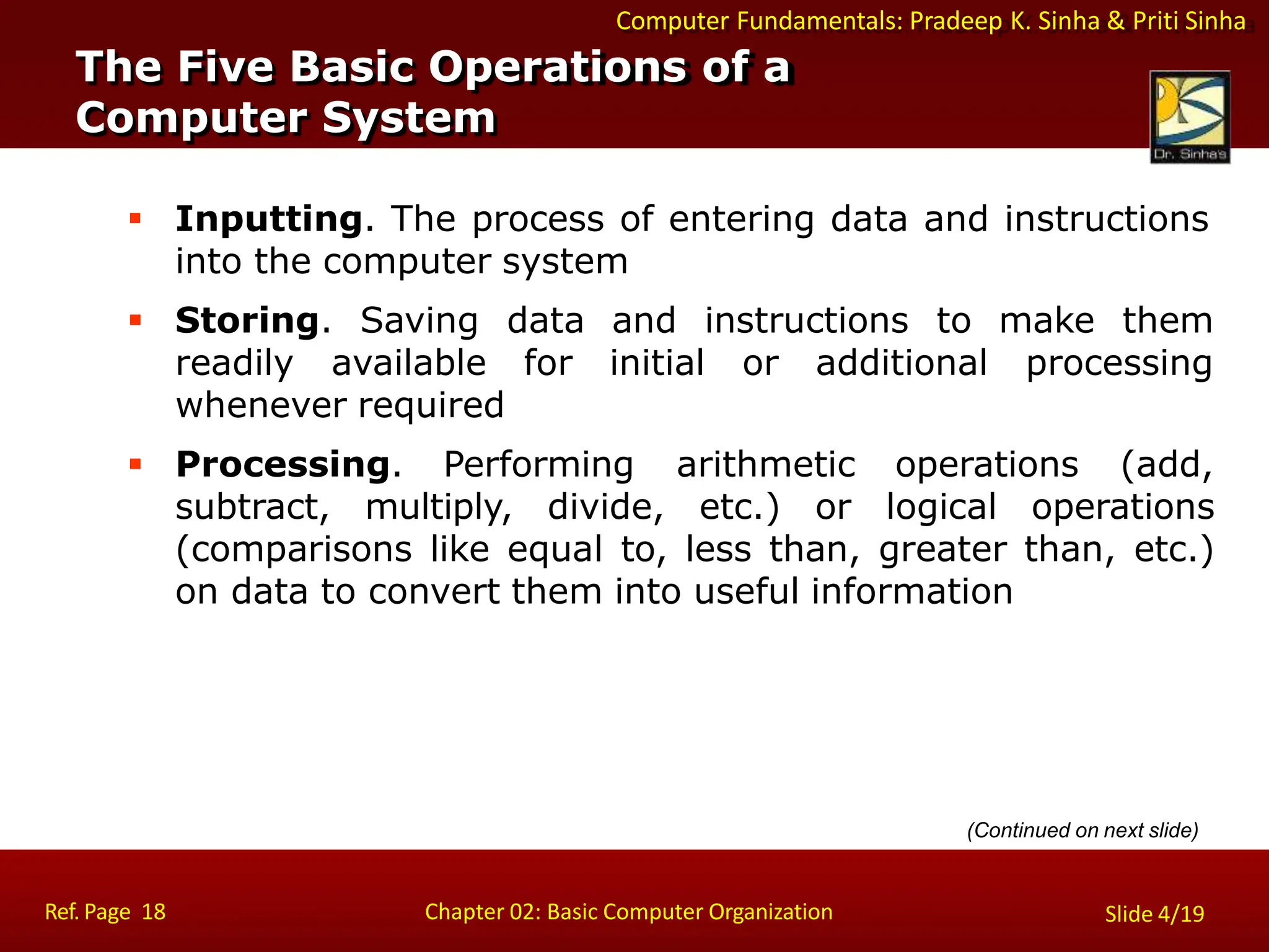 Computer Fundamentals: Pradeep K. Sinha & Priti Sinha
 Inputting. The process of entering data and instructions
into the computer system
 Storing. Saving data
readily available for
whenever required
and instructions to make them
initial or additional processing
 Processing. Performing arithmetic operations (add,
subtract, multiply, divide, etc.) or logical operations
(comparisons like equal to, less than, greater than, etc.)
on data to convert them into useful information
The Five Basic Operations of a
Computer System
Ref. Page 18 Chapter 02: Basic Computer Organization Slide 4/19
(Continued on next slide)
 