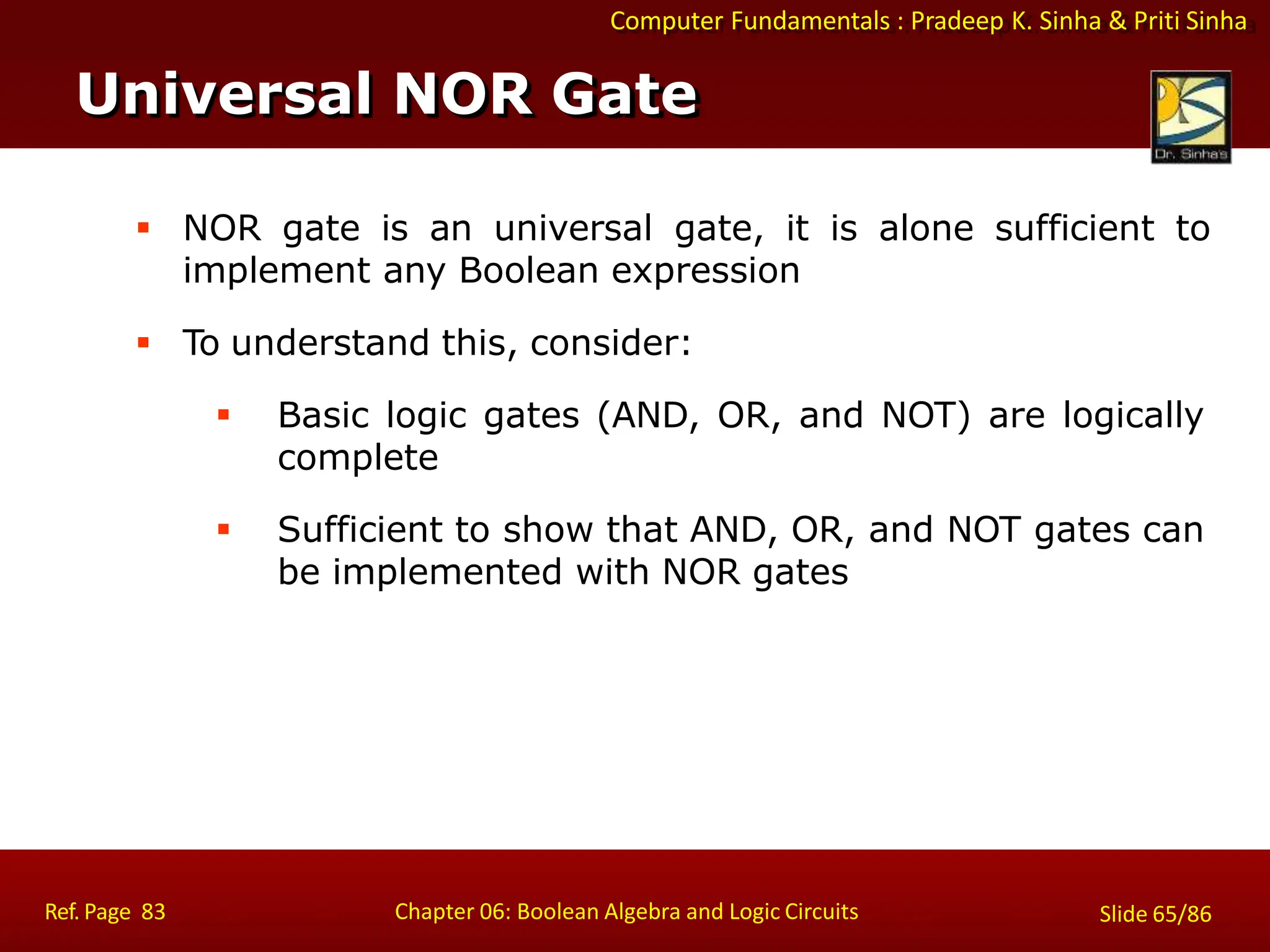 Computer Fundamentals : Pradeep K. Sinha & Priti Sinha
 NOR gate is an universal gate, it is alone sufficient to
implement any Boolean expression
 To understand this, consider:
 Basic logic gates (AND, OR, and NOT) are logically
complete
 Sufficient to show that AND, OR, and NOT gates can
be implemented with NOR gates
Universal NOR Gate
Ref. Page 83 Chapter 06: Boolean Algebra and Logic Circuits Slide 65/86
 
