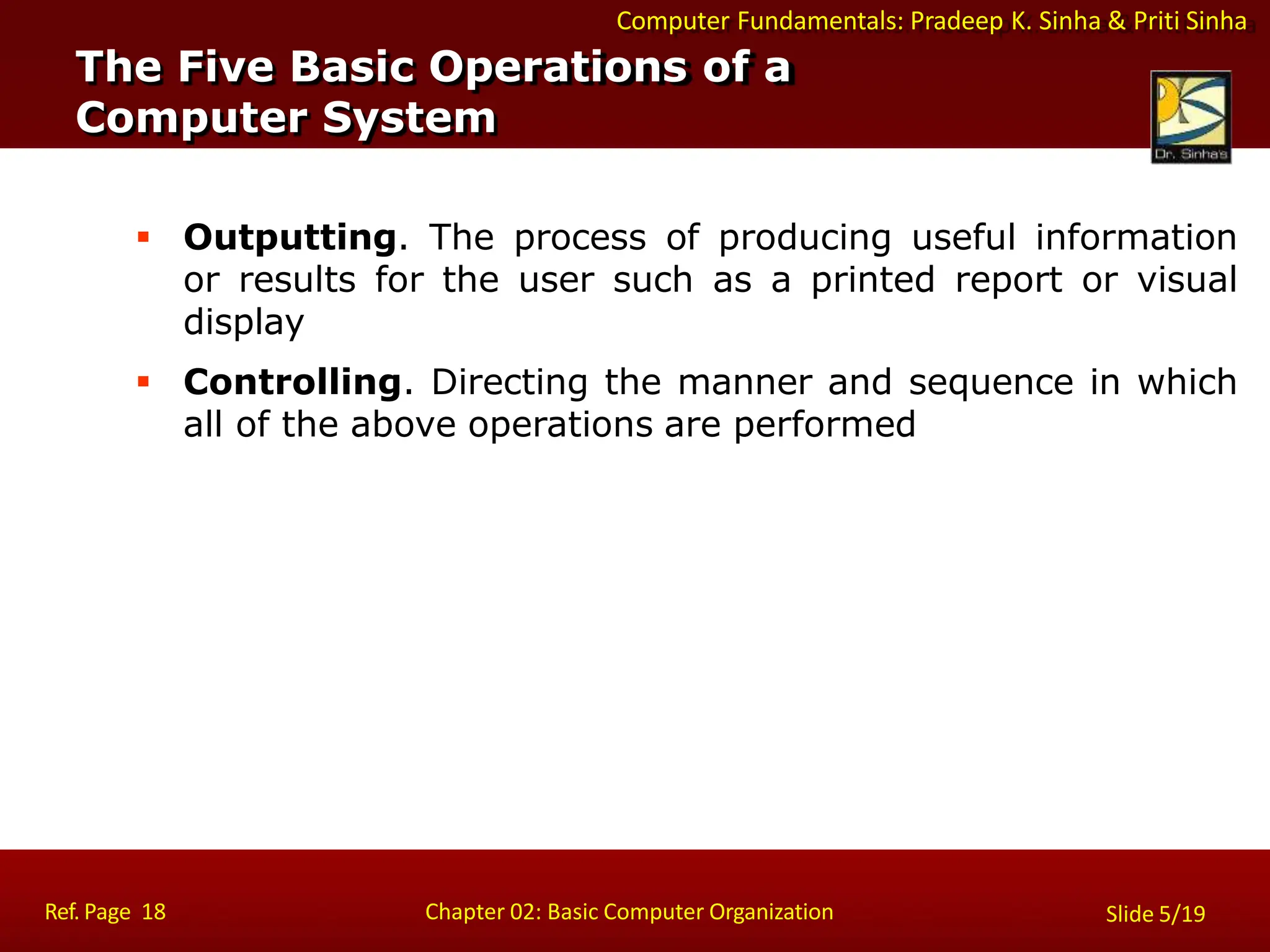 Computer Fundamentals: Pradeep K. Sinha & Priti Sinha
 Outputting. The process of producing useful information
or results for the user such as a printed report or visual
display
 Controlling. Directing the manner and sequence in which
all of the above operations are performed
The Five Basic Operations of a
Computer System
Ref. Page 18 Chapter 02: Basic Computer Organization Slide 5/19
 
