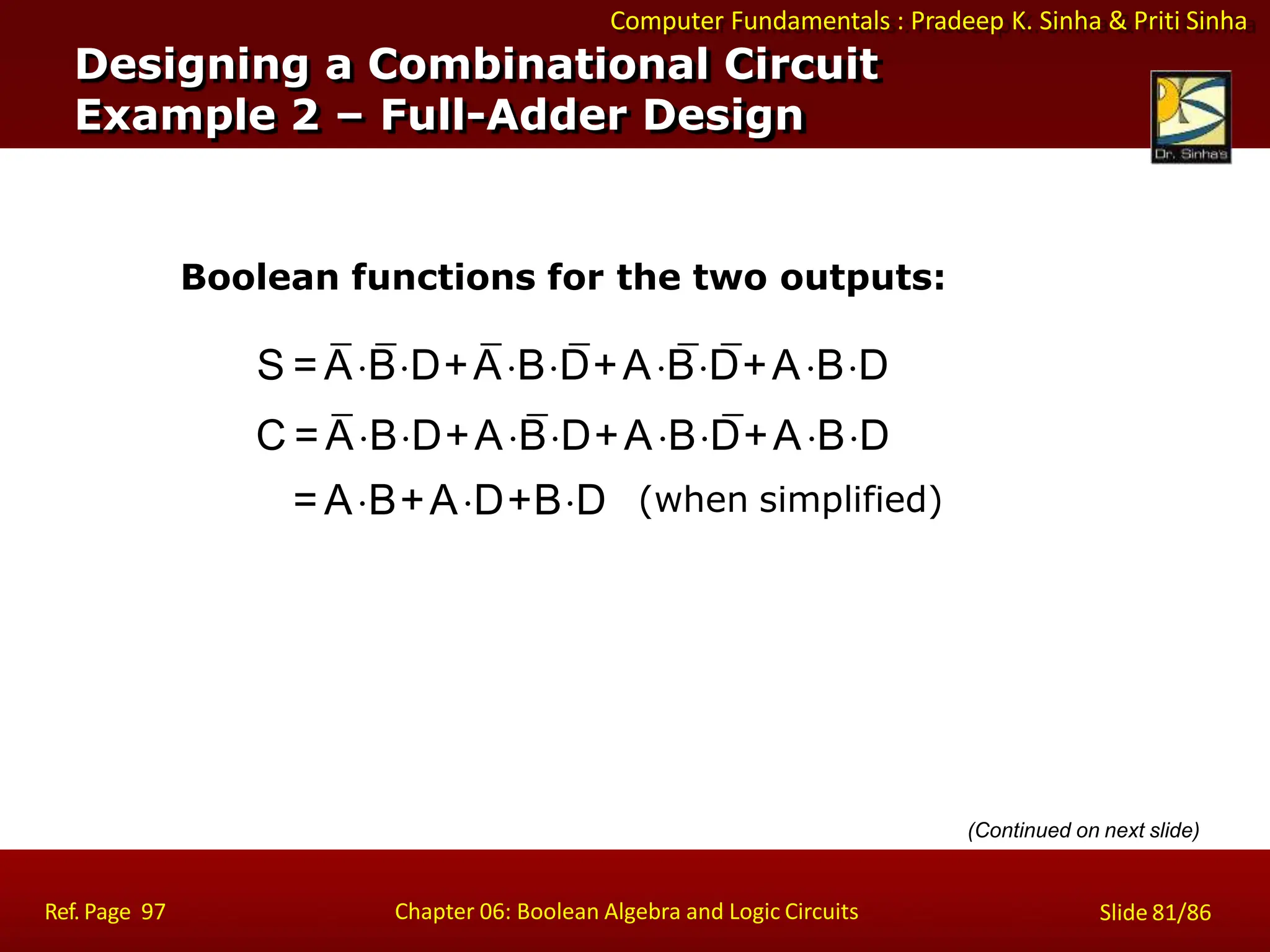 Computer Fundamentals : Pradeep K. Sinha & Priti Sinha
Designing a Combinational Circuit
Example 2 – Full-Adder Design
Boolean functions for the two outputs:
S = ABD+ABD+ABD+ABD
C = ABD+ABD+ABD+ABD
Ref. Page 97 Chapter 06: Boolean Algebra and Logic Circuits Slide 81/86
= AB+AD+BD (when simplified)
(Continued on next slide)
 