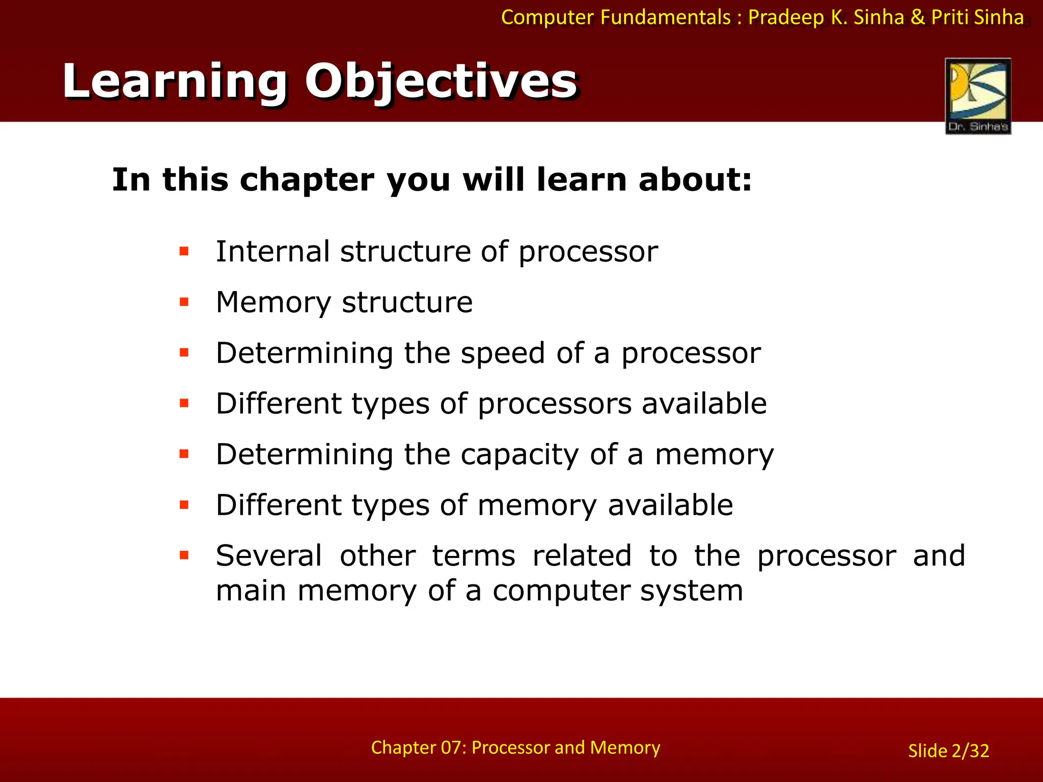 Computer Fundamentals : Pradeep K. Sinha & Priti Sinha
Slide 2/32
Chapter 07: Processor and Memory
In this chapter you will learn about:
 Internal structure of processor
 Memory structure
 Determining the speed of a processor
 Different types of processors available
 Determining the capacity of a memory
 Different types of memory available
 Several other terms related to the processor and
main memory of a computer system
Learning Objectives
 