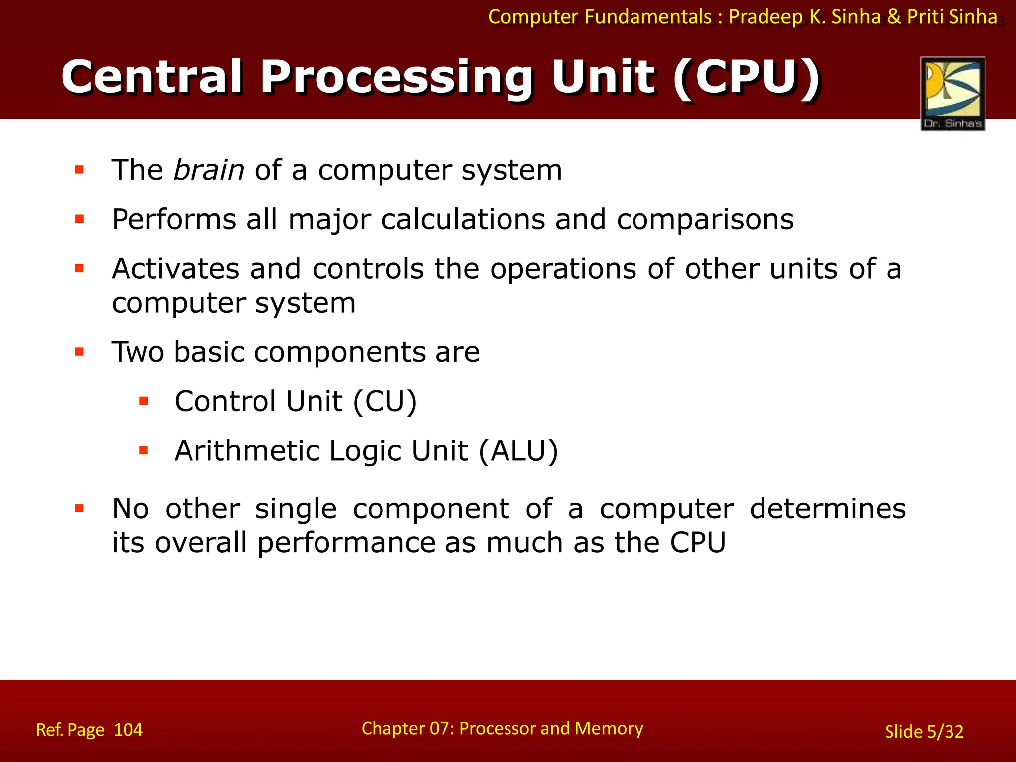 Computer Fundamentals : Pradeep K. Sinha & Priti Sinha
 The brain of a computer system
 Performs all major calculations and comparisons
 Activates and controls the operations of other units of a
computer system
 Two basic components are
 Control Unit (CU)
 Arithmetic Logic Unit (ALU)
 No other single component of a computer determines
its overall performance as much as the CPU
Central Processing Unit (CPU)
Chapter 07: Processor and Memory
Ref. Page 104 Slide 5/32
 